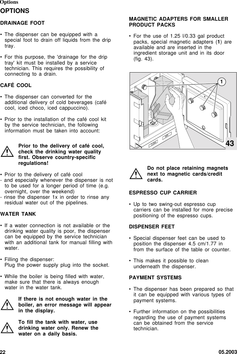 05.200322OptionsOPTIONSDRAINAGE FOOT• The dispenser  can  be  equipped with aspecial foot to drain off liquids from  the  driptray.• For this  purpose,  the  &apos;drainage  for  the  driptray&apos; kit must be installed by a  servicetechnician. This requires the possibility ofconnecting to a drain.CAFÉ COOL• The dispenser  can  converted  for  theadditional delivery of cold beverages (cafécool, iced choco, iced cappuccino).• Prior to  the  installation  of  the  café  cool kitby the service technician, the followinginformation must be taken into account:Prior to the delivery of  café  cool,check the drinking water qualityfirst. Observe country-specificregulations!• Prior to  the  delivery  of café cool- and especially whenever the  dispenser  is  notto be used for a  longer  period  of  time  (e.g.overnight, over the weekend)- rinse the dispenser 1x in order to rinse  anyresidual water out of the  pipelines.WATER TANK• If a  water  connection  is  not available or thedrinking water quality is poor, the dispensercan be equipped by the service  technicianwith an additional tank for manual filling  withwater.• Filling the  dispenser:Plug the power supply plug into the socket.• While the  boiler  is  being  filled  with  water,make sure that there is  always  enoughwater in the water tank.If there is not enough water  in  theboiler, an error message will  appearin the display.To fill the tank with water, usedrinking water only. Renew thewater on a daily basis.MAGNETIC ADAPTERS FOR SMALLERPRODUCT PACKS• For the use of 1.25 l/0.33 gal productpacks, special magnetic adapters (1) areavailable and are inserted in theingredient storage unit and in its  door(fig. 43).Do not place retaining magnetsnext to magnetic cards/creditcards.ESPRESSO CUP CARRIER• Up to two swing-out espresso cupcarriers can be installed for more  precisepositioning of the espresso  cups.DISPENSER FEET• Special dispenser feet can be  used  toposition the dispenser 4.5 cm/1.77 infrom the surface of the table  or  counter.• This makes it possible to cleanunderneath the dispenser.PAYMENT SYSTEMS• The dispenser has been prepared so thatit can be equipped with various types ofpayment systems.• Further information on the possibilitiesregarding the use of payment systemscan be obtained from the servicetechnician.CoffeeMilk Tea143