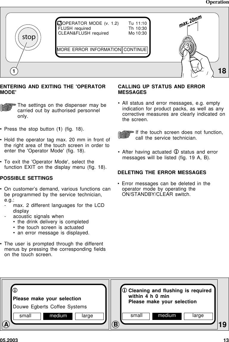 05.2003 13stopmax. 20mmCALLING UP STATUS AND ERRORMESSAGES• All status and error messages, e.g. emptyindication for product packs, as well as anycorrective measures are clearly indicated onthe screen.If the touch screen does not function,call the service technician.• After having actuated   status and errormessages will be listed (fig. 19 A, B).18ENTERING AND EXITING THE &apos;OPERATORMODE&apos;The settings on the dispenser may becarried out by authorised personnelonly.• Press the stop button (1) (fig. 18).• Hold the operator tag max. 20 mm in front ofthe right area of the touch screen in order toenter the &apos;Operator Mode&apos; (fig. 18).• To exit the &apos;Operator Mode&apos;, select thefunction EXIT on the display menu (fig. 18).POSSIBLE SETTINGS• On customer’s demand, various functions canbe programmed by the service technician,e.g.:- max. 2 different languages for the LCDdisplay- acoustic signals when• the  drink  delivery  is  completed• the  touch  screen  is  actuated• an  error  message  is  displayed.• The user is prompted through the differentmenus by pressing the corresponding fieldson the touch screen.Operation119Please make your selectionDouwe Egberts Coffee SystemsOPERATOR MODE (v. 1.2) Tu 11:10FLUSH required Th 10:30CLEAN&amp;FLUSH required Mo 10:30MORE ERROR  INFORMATION CONTINUEBACleaning and flushing is requiredwithin 4 h 0 minPlease make your selectionsmall medium largesmall medium largeDELETING THE ERROR MESSAGES• Error messages can be deleted in theoperator mode by operating theON/STANDBY/CLEAR switch.