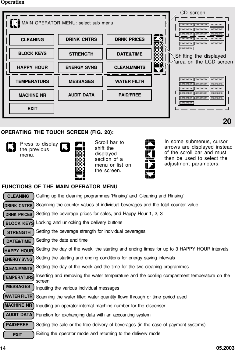 05.20031420OPERATING THE TOUCH SCREEN (FIG. 20):LCD screenShifting the displayedarea on the LCD screenxxxxxxxxxxxxxxxxxxxxxxxxxxxxxxxxxxxxxxxxxxxxxxxxxxxxxxxxxxxxxxxxxxxxxxxxxxxxxxxxxxxxxxxxxxxxxxxxxxxxxxxxxxxxxxxxxxxxxxxxxxxxxxxxxxxxxxxxxxxxxxxxxxxxxxxxxxxxxxxxxxxxxxxxxxxxxxxxxxxxxxxxxxxxxxxxxxxxxxxxxxxxxxxxxxxxxxxxxxxxxxxxxxxxxxxxxxxxxxxxxxxxxxxxxxxxxxxxxxxxxxxxxxxxxxxxxxxxxxxxxxxxxxxxMAIN OPERATOR  MENU: select  sub menuPAID/FREECLEANINGBLOCK KEYSHAPPY HOURTEMPERATURSMACHINE NREXITDRINK CNTRSSTRENGTHENERGY SVNGMESSAGESAUDIT DATADRNK PRICESDATE&amp;TIMECLEAN.MMNTSWATER FILTROperationPress to displaythe previousmenu.Scroll bar toshift thedisplayedsection of amenu or list onthe screen.In some submenus, cursorarrows are displayed insteadof the scroll bar and mustthen be used to select theadjustment parameters.CLEANINGDRINK CNTRSDRNK  PRICESBLOCK KEYSSTRENGTHDATE&amp;TIMEHAPPY HOURENERGY SVNGCLEAN.MMNTSTEMPERATURSMESSAGESWATER FILTRMACHINE NRAUDIT DATAPAID/FREEEXITCalling up  the  cleaning programmes &apos;Rinsing&apos;  and &apos;Cleaning and  Rinsing&apos;Scanning the  counter  values of individual  beverages and the  total  counter valueSetting the  beverage  prices for  sales,  and Happy Hour  1,  2, 3Locking and  unlocking  the delivery buttonsSetting the  beverage  strength for individual  beveragesSetting the  date  and timeSetting the  day  of the week,  the starting and  ending  times for up  to 3 HAPPY  HOUR  intervalsSetting the  starting  and ending conditions  for energy saving  intervalsSetting the  day  of the week  and the time  for  the two cleaning  programmesInserting and  removing  the water  temperature  and the cooling  compartment  temperature on thescreenInputting the  various  individual messagesScanning the  water  filter: water quantity  flown through or  time  period usedInputting an  operator-internal  machine number for  the dispenserFunction for  exchanging  data with an  accounting systemSetting the  sale  or the free  delivery of beverages  (in  the case of  payment  systems)Exiting the  operator  mode and  returning  to the delivery  modeFUNCTIONS OF THE MAIN OPERATOR MENU