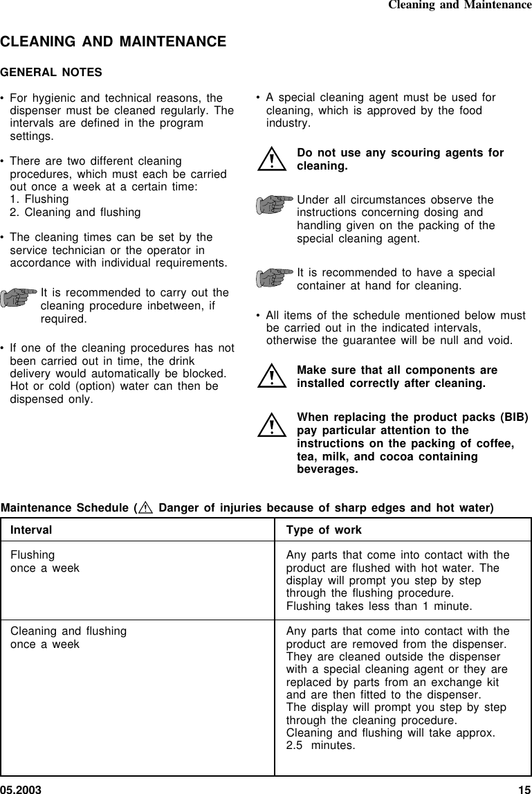 05.2003 15IntervalFlushingonce a weekCleaning and flushingonce a weekCleaning and MaintenanceMaintenance Schedule (  Danger of injuries because of sharp edges  and  hot  water)Type of workAny parts that come into contact  with  theproduct are flushed with hot water.  Thedisplay will prompt you step by  stepthrough the flushing procedure.Flushing takes less than 1 minute.Any parts that come into contact  with  theproduct are removed from the  dispenser.They are cleaned outside the  dispenserwith a special cleaning agent or they arereplaced by parts from an exchange kitand are then fitted to  the  dispenser.The display will prompt you step by  stepthrough the cleaning procedure.Cleaning and flushing will  take  approx.2.5 minutes.• A special cleaning agent must  be  used  forcleaning, which is approved by the  foodindustry.Do not use any scouring agents forcleaning.Under all circumstances observe theinstructions concerning dosing andhandling given on the packing  of  thespecial cleaning agent.It is recommended to have a  specialcontainer at hand for  cleaning.• All items of the schedule mentioned  below  mustbe carried out in the indicated intervals,otherwise the guarantee will be null and void.Make sure that all  components  areinstalled correctly after cleaning.When replacing the product packs (BIB)pay particular attention to theinstructions on the packing of coffee,tea, milk, and cocoa containingbeverages.CLEANING AND MAINTENANCEGENERAL NOTES• For hygienic and technical reasons, thedispenser must be cleaned  regularly.  Theintervals are defined in the programsettings.• There are two different cleaningprocedures, which must each be  carriedout once a week at a certain time:1. Flushing2. Cleaning and flushing• The cleaning times can be set by theservice technician or the  operator  inaccordance with individual requirements.It is recommended to carry out thecleaning procedure inbetween, ifrequired.• If one of the cleaning  procedures  has  notbeen carried out in time,  the  drinkdelivery would automatically be blocked.Hot or cold (option) water can then bedispensed only.