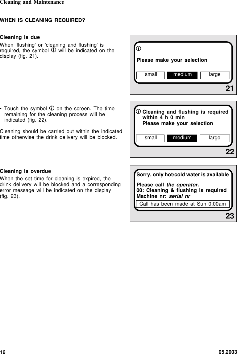 05.200316Cleaning and Maintenance2122Cleaning and flushing is requiredwithin 4 h 0 minPlease make your selectionsmall medium largePlease make your selection23Sorry, only hot/cold water is availablePlease call the operator.00: Cleaning &amp; flushing is requiredMachine nr: serial nrWHEN IS CLEANING REQUIRED?Cleaning is dueWhen &apos;flushing&apos; or &apos;cleaning and flushing&apos; isrequired, the symbol   will be indicated on thedisplay (fig. 21).• Touch the symbol   on the screen. The timeremaining for the cleaning process will beindicated (fig. 22).Cleaning should be carried out  within  the  indicatedtime otherwise the drink delivery will be blocked.Cleaning is overdueWhen the set time for  cleaning  is  expired,  thedrink delivery will be blocked and a  correspondingerror message will be indicated on the  display(fig. 23).small medium largeCall has been made at  Sun  0:00am