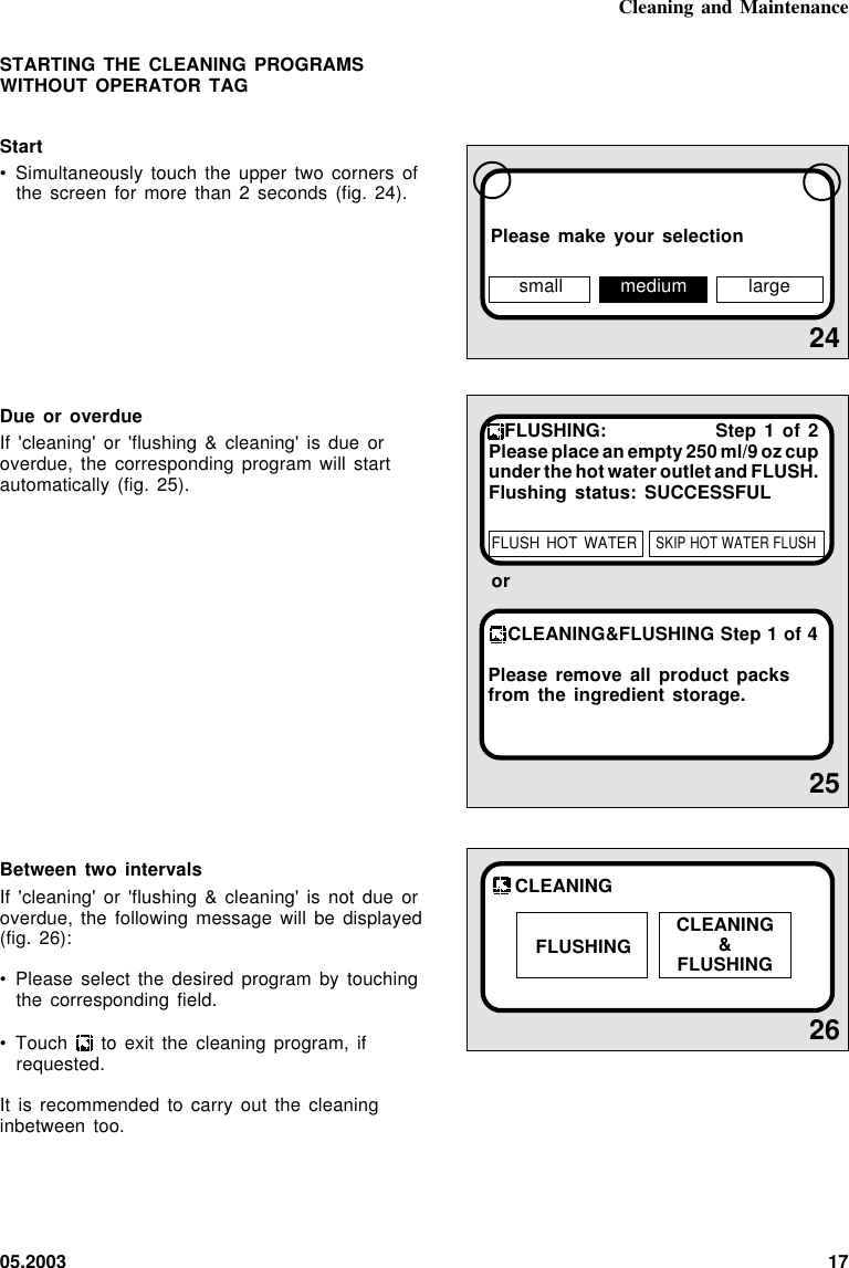 05.2003 1724Please make your selection26CLEANINGFLUSHING CLEANING&amp;FLUSHINGSTARTING THE CLEANING PROGRAMSWITHOUT OPERATOR TAGStart• Simultaneously touch the upper two  corners  ofthe screen for more than  2  seconds  (fig.  24).Due or overdueIf &apos;cleaning&apos; or &apos;flushing &amp; cleaning&apos;  is  due  oroverdue, the corresponding program will startautomatically (fig. 25).Between two intervalsIf &apos;cleaning&apos; or &apos;flushing &amp;  cleaning&apos;  is  not  due  oroverdue, the following message will  be  displayed(fig. 26):• Please select the desired program by touchingthe corresponding field.• Touch   to exit the cleaning program, ifrequested.It is recommended to carry out  the  cleaninginbetween too.Cleaning and Maintenancesmall medium large25CLEANING&amp;FLUSHING Step 1 of 4Please remove all product packsfrom the ingredient storage.orFLUSHING: Step 1 of 2Please place an empty 250 ml/9 oz cupunder the hot water outlet and FLUSH.Flushing status: SUCCESSFULFLUSH HOT  WATERSKIP HOT WATER FLUSH