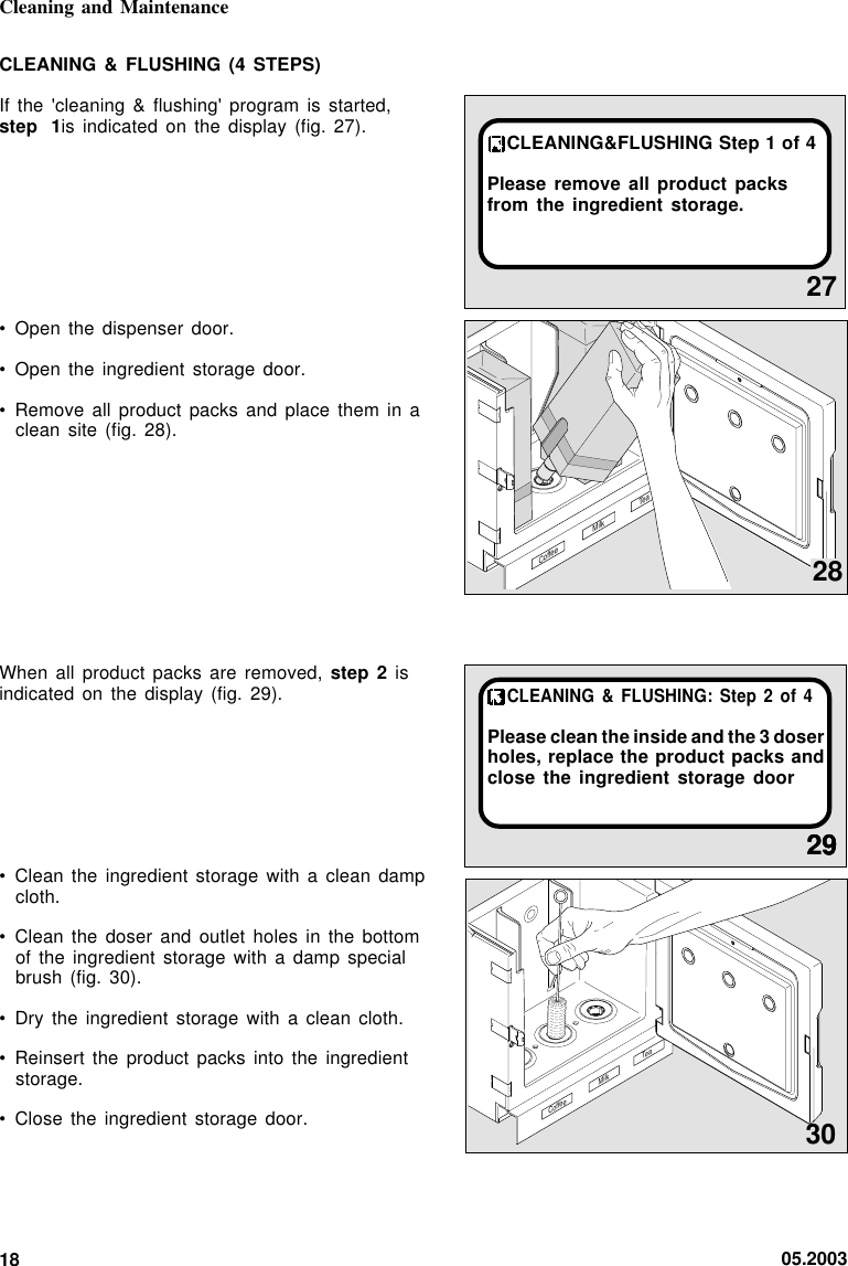 05.200318Cleaning and Maintenance2729CLEANING &amp; FLUSHING:  Step  2 of  4Please clean the inside and the 3 doserholes, replace the product packs andclose the ingredient storage doorCLEANING&amp;FLUSHING Step 1 of 4Please remove all product packsfrom the ingredient storage.CoffeeMilk TeaCLEANING &amp; FLUSHING (4  STEPS)If the &apos;cleaning &amp; flushing&apos; program is started,step 1 is indicated on the  display  (fig.  27).• Open the dispenser door.• Open the ingredient storage door.• Remove all product packs and  place  them  in  aclean site (fig. 28).When all product packs are removed, step  2 isindicated on the display (fig.  29).• Clean the ingredient storage with a clean  dampcloth.• Clean the doser and outlet holes  in  the  bottomof the ingredient storage with  a  damp  specialbrush (fig. 30).• Dry the ingredient storage with a clean  cloth.• Reinsert the product packs into the ingredientstorage.• Close the ingredient storage door. 302929Coffee Milk Tea28