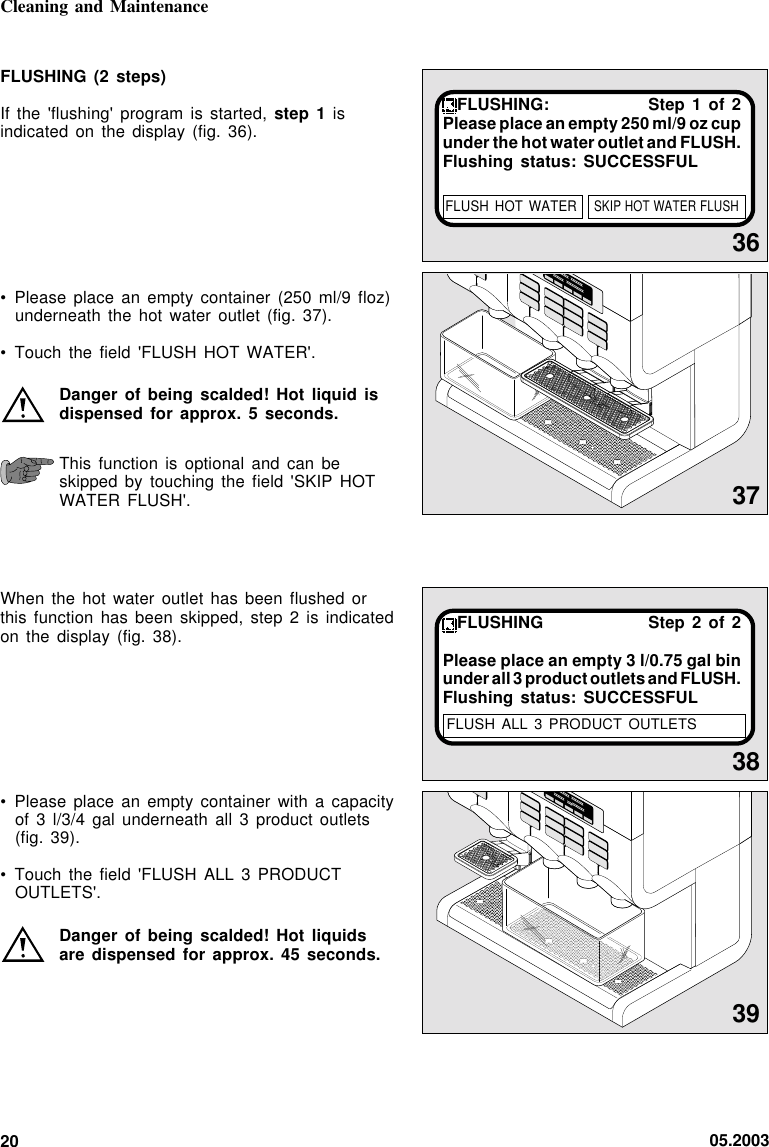 05.200320xxxxxx   xxxxxxxxxxxxx    xxxxxxxxxxCleaning and Maintenance36FLUSHING: Step 1 of 2Please place an empty 250 ml/9 oz cupunder the hot water outlet and FLUSH.Flushing status: SUCCESSFUL38FLUSHING Step 2 of 2Please place an empty 3 l/0.75 gal binunder all 3 product outlets and FLUSH.Flushing status: SUCCESSFULFLUSH ALL  3 PRODUCT OUTLETSFLUSHING (2 steps)If the &apos;flushing&apos; program is started, step 1 isindicated on the display (fig.  36).• Please place an empty container (250 ml/9 floz)underneath the hot water outlet  (fig.  37).• Touch the field &apos;FLUSH HOT  WATER&apos;.Danger of being scalded! Hot liquid isdispensed for approx. 5  seconds.This function is optional and can beskipped by touching the field &apos;SKIP  HOTWATER FLUSH&apos;.When the hot water outlet  has  been  flushed  orthis function has been skipped, step  2  is  indicatedon the display (fig. 38).• Please place an empty container  with  a  capacityof 3 l/3/4 gal underneath all  3  product  outlets(fig. 39).• Touch the field &apos;FLUSH ALL 3 PRODUCTOUTLETS&apos;.Danger of being scalded! Hot liquidsare dispensed for approx. 45  seconds.37xxxxxx   xxxxxxxxxxxxx    xxxxxxxxxx39FLUSH HOT  WATERSKIP HOT WATER FLUSH