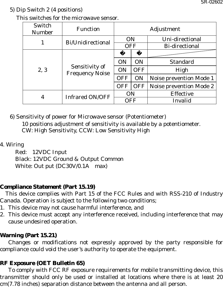 SR-02602 5) Dip Switch 2 (4 positions) This switches for the microwave sensor. Switch Number Function Adjustment ON   Uni-directional 1 Bi/Unidirectional OFF Bi-directional    ON ON Standard ON OFF High OFF ON Noise prevention Mode 1 2, 3 Sensitivity of Frequency Noise OFF OFF Noise prevention Mode 2 ON   Effective 4 Infrared ON/OFF OFF Invalid  6) Sensitivity of power for Microwave sensor (Potentiometer)  10 positions adjustment of sensitivity is available by a potentiometer. CW: High Sensitivity, CCW: Low Sensitivity High    4. Wiring  Red:  12VDC Input  Black: 12VDC Ground &amp; Output Common  White: Out put (DC30V/0.1A  max)                 Compliance Statement (Part 15.19)Compliance Statement (Part 15.19)      This device complies with Part 15 of the FCC Rules and with RSS-210 of Industry Canada. Operation is subject to the following two conditions; 1. This device may not cause harmful interference, and 2. This device must accept any interference received, including interference that may cause undesired operation.  Warning (Part 15.21)Warning (Part 15.21)     Changes or modifications not expressly approved by the party responsible for compliance could void the user’s authority to operate the equipment.  RF Exposure (OET Bulletin 65)RF Exposure (OET Bulletin 65)        To comply with FCC RF exposure requirements for mobile transmitting device, this transmitter should only be used or installed at locations where there is at least 20 cm(7.78 inches) separation distance between the antenna and all person.   