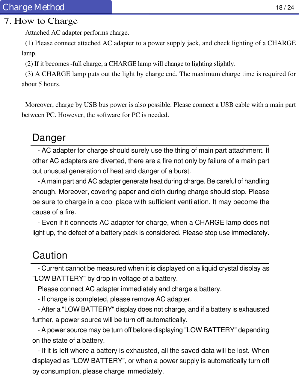18 / 24Charge Method7. How to ChargeAttached AC adapter performs charge.(1) Please connect attached AC adapter to a power supply jack, and check lighting of a CHARGElamp.(2) If it becomes -full charge, a CHARGE lamp will change to lighting slightly.(3) A CHARGE lamp puts out the light by charge end. The maximum charge time is required forabout 5 hours.Moreover, charge by USB bus power is also possible. Please connect a USB cable with a main partbetween PC. However, the software for PC is needed.Danger- AC adapter for charge should surely use the thing of main part attachment. Ifother AC adapters are diverted, there are a fire not only by failure of a main partbut unusual generation of heat and danger of a burst.- A main part and AC adapter generate heat during charge. Be careful of handlingenough. Moreover, covering paper and cloth during charge should stop. Pleasebe sure to charge in a cool place with sufficient ventilation. It may become thecause of a fire.- Even if it connects AC adapter for charge, when a CHARGE lamp does notlight up, the defect of a battery pack is considered. Please stop use immediately.Caution- Current cannot be measured when it is displayed on a liquid crystal display as&quot;LOW BATTERY&quot; by drop in voltage of a battery.Please connect AC adapter immediately and charge a battery.- If charge is completed, please remove AC adapter.- After a &quot;LOW BATTERY&quot; display does not charge, and if a battery is exhaustedfurther, a power source will be turn off automatically.- A power source may be turn off before displaying &quot;LOW BATTERY&quot; dependingon the state of a battery.- If it is left where a battery is exhausted, all the saved data will be lost. Whendisplayed as &quot;LOW BATTERY&quot;, or when a power supply is automatically turn offby consumption, please charge immediately.