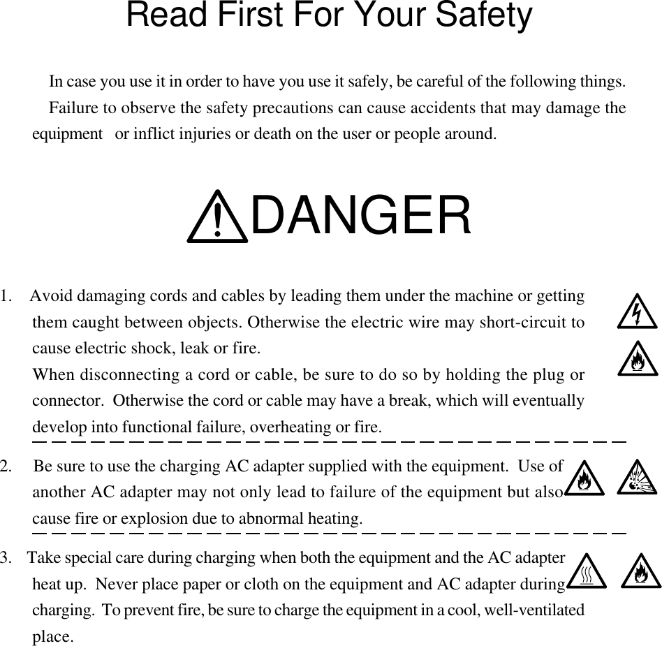 Read First For Your SafetyIn case you use it in order to have you use it safely, be careful of the following things.Failure to observe the safety precautions can cause accidents that may damage theequipment or inflict injuries or death on the user or people around.DANGER1.    Avoid damaging cords and cables by leading them under the machine or gettingthem caught between objects. Otherwise the electric wire may short-circuit tocause electric shock, leak or fire.When disconnecting a cord or cable, be sure to do so by holding the plug orconnector.  Otherwise the cord or cable may have a break, which will eventuallydevelop into functional failure, overheating or fire.2.     Be sure to use the charging AC adapter supplied with the equipment.  Use ofanother AC adapter may not only lead to failure of the equipment but alsocause fire or explosion due to abnormal heating.3.    Take special care during charging when both the equipment and the AC adapterheat up.  Never place paper or cloth on the equipment and AC adapter duringcharging.  To prevent fire, be sure to charge the equipment in a cool, well-ventilatedplace.