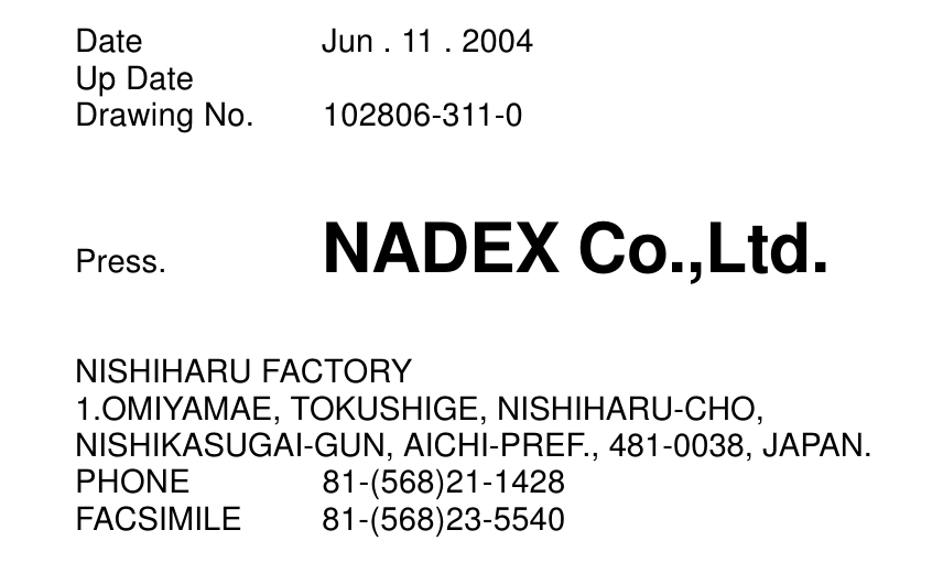 Date Jun . 11 . 2004Up DateDrawing No. 102806-311-0Press. NADEX Co.,Ltd.NISHIHARU FACTORY1.OMIYAMAE, TOKUSHIGE, NISHIHARU-CHO,NISHIKASUGAI-GUN, AICHI-PREF., 481-0038, JAPAN.PHONE 81-(568)21-1428FACSIMILE 81-(568)23-5540