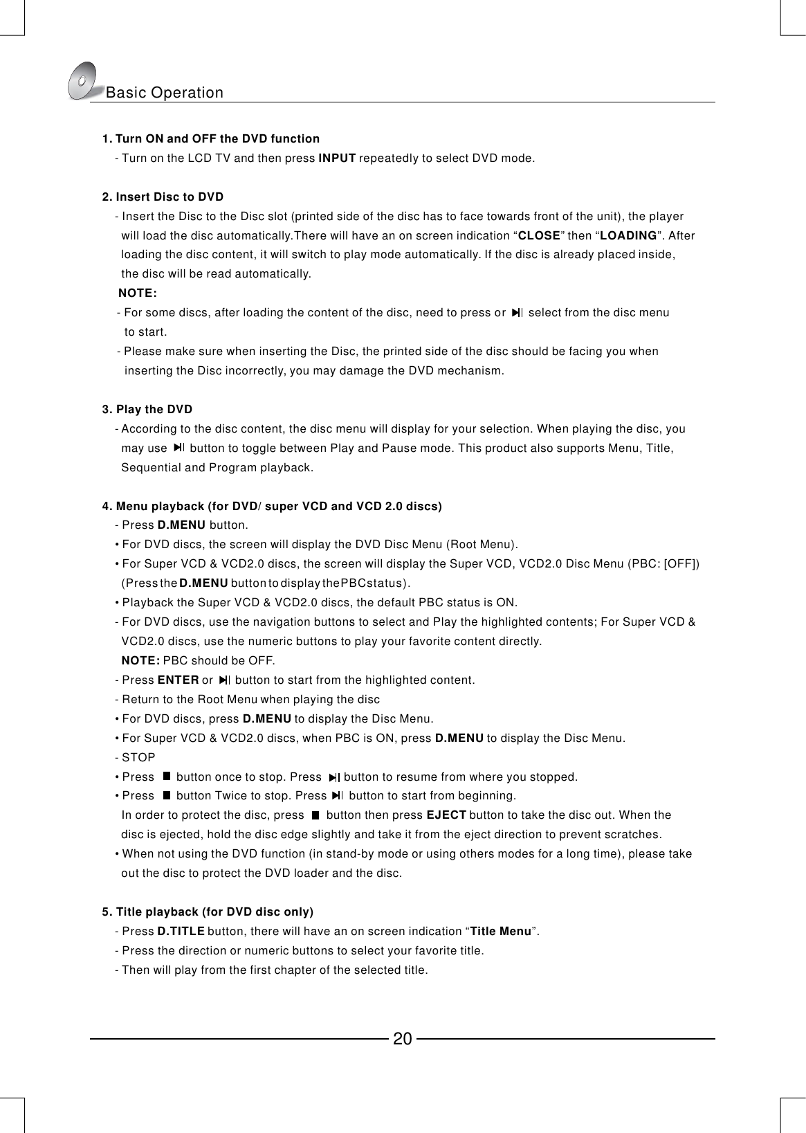 1. Turn ON and OFF the DVD functionINPUT2. Insert Disc to DVDCLOSELOADINGNOTE:3. Play the DVD4. Menu playback (for DVD/ super VCD and VCD 2.0 discs)D.MENU NOTE:ENTERD.MENUD.MENUEJECT5. Title playback (for DVD disc only)D.TITLETitle MenuTurn on the LCD TV and then press  repeatedly to select DVD mode.Insert the Disc to the Disc slot (printed side of the disc has to face towards front of the unit), the player      will load the disc automatically.There will have an on screen indication “” then “”. After      loading the disc content, it will switch to play mode automatically. If the disc is already placed inside,      the disc will be read automatically.      For some discs, after loading the content of the disc, need to press or       select from the disc menu        to start.Please make sure when inserting the Disc, the printed side of the disc should be facing you when       inserting the Disc incorrectly, you may damage the DVD mechanism.According to the disc content, the disc menu will display for your selection. When playing the disc, you      may use button to toggle between Play and Pause mode. This product also supports Menu, Title,      Sequential and Program playback.Press button.For DVD discs, the screen will display the DVD Disc Menu (Root Menu).For Super VCD &amp; VCD2.0 discs, the screen will display the Super VCD, VCD2.0 Disc Menu (PBC: [OFF])      Playback the Super VCD &amp; VCD2.0 discs, the default PBC status is ON.For DVD discs, use the navigation buttons to select and Play the highlighted contents; For Super VCD &amp;      VCD2.0 discs, use the numeric buttons to play your favorite content directly.       PBC should be OFF.Press  orbutton to start from the highlighted content.Return to the Root Menu when playing the discFor DVD discs, press  to display the Disc Menu.For Super VCD &amp; VCD2.0 discs, when PBC is ON, press  to display the Disc Menu.STOPPressbutton once to stop. Pressbutton to resume from where you stopped.Pressbutton Twice to stop. Pressbutton to start from beginning.      In order to protect the disc, pressbutton then press  button to take the disc out. When thedisc is ejected, hold the disc edge slightly and take it from the eject direction to prevent scratches.When not using the DVD function (in stand-by mode or using others modes for a long time), please takeout the disc to protect the DVD loader and the disc.Press  button, there will have an on screen indication “”.Press the direction or numeric buttons to select your favorite title.Then will play from the first chapter of the selected title.    -     - -  -     -           -     •     • (Pressthe buttontodisplaythePBCstatus).    •     -     -            -     •     •     -     •                   •                                •           -     -     -     　　　　       D.MENUBasic Operation20