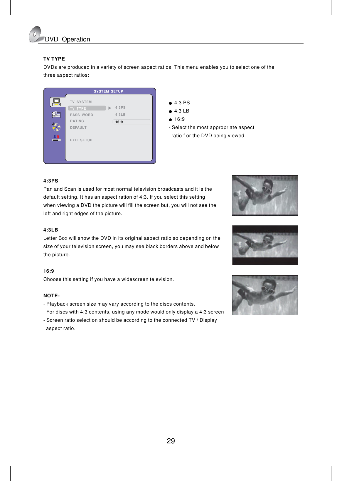 TV TYPEDVDs are produced in a variety of screen aspect ratios. This menu enables you to select one of the three aspect ratios:●　4:3 PS4:3 LB16:9Select the most appropriate aspect  ratio f or the DVD being viewed.●　●　- 4:3PS4:3LB16:9NOTE:Pan and Scan is used for most normal television broadcasts and it is thedefault setting. It has an aspect ration of 4:3. If you select this settingwhen viewing a DVD the picture will fill the screen but, you will not see theleft and right edges of the picture.Letter Box will show the DVD in its original aspect ratio so depending on thesize of your television screen, you may see black borders above and belowthe picture.Choose this setting if you have a widescreen television.Playback screen size may vary according to the discs contents.For discs with 4:3 contents, using any mode would only display a 4:3 screenScreen ratio selection should be according to the connected TV / Display  aspect ratio.- - - 4:3PS4:3LB16:9SYSTEM  SETUPTV  SYSTEMPASS  WORDRATINGDEFAULTEXIT  SETUPTV  TYPEDVD  Operation29