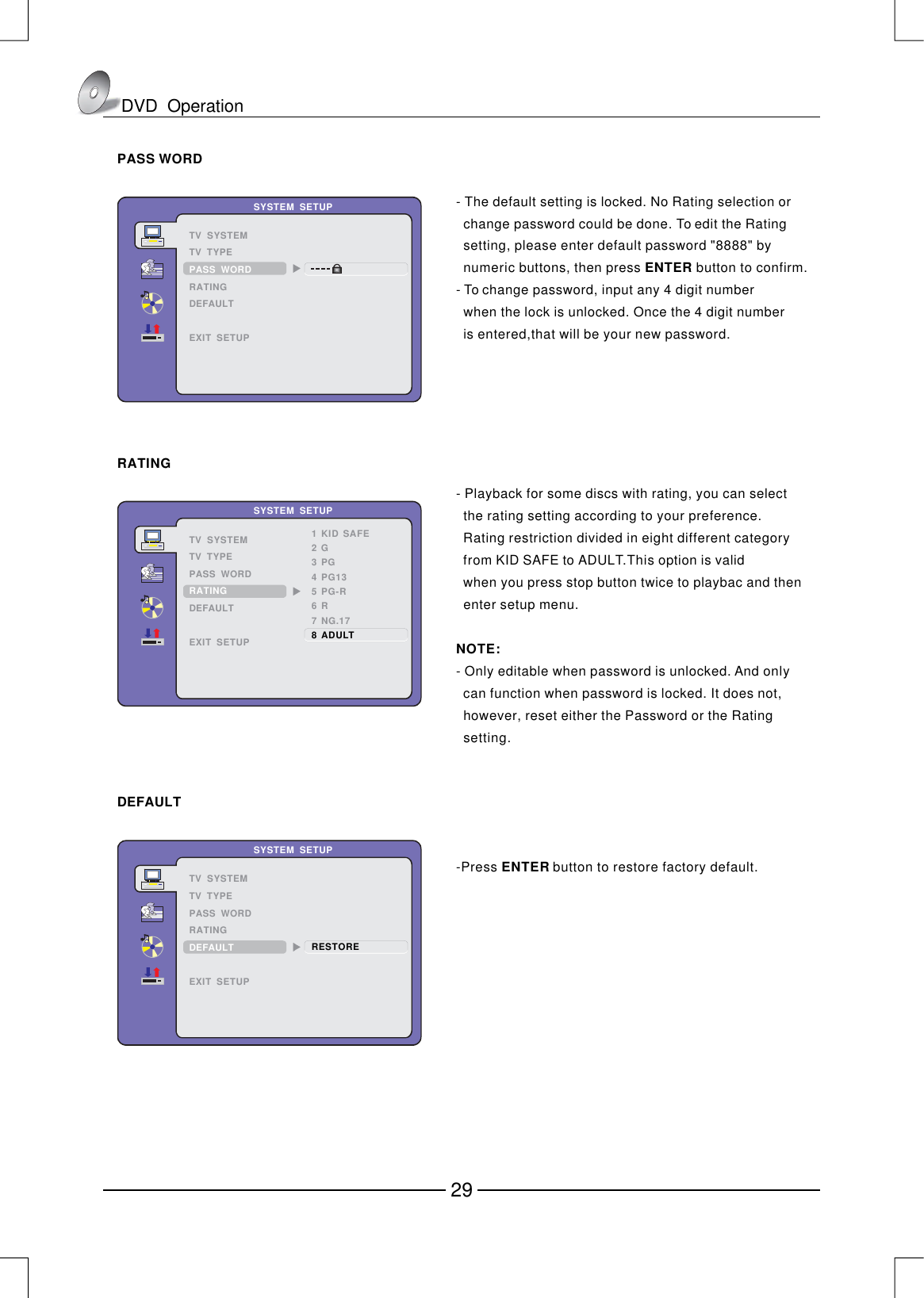 RATINGPASS WORD   SYSTEM  SETUPTV  SYSTEMTV  TYPERATINGDEFAULTEXIT  SETUPPASS  WORD- The default setting is locked. No Rating selection or   change password could be done. To edit the Rating   setting, please enter default password &quot;8888&quot; by   numeric buttons, then press button to confirm. - ENTER To change password, input any 4 digit number   when the lock is unlocked. Once the 4 digit number   is entered,that will be your new password.1KIDSAFE2G3PG4PG135PG-R6R7NG.17　　　　　　　　8ADULT　SYSTEM  SETUPTV  SYSTEMTV  TYPEPASS  WORDDEFAULTEXIT  SETUPRATINGRESTORESYSTEM  SETUPTV  SYSTEMTV  TYPEPASS  WORDRATINGEXIT  SETUPDEFAULTDEFAULTPress  button to restore factory default.ENTER -DVD  Operation29- Playback for some discs with rating, you can select   the rating setting according to your preference.   Rating restriction divided in eight different category   from KID SAFE to ADULT.This option is valid   when you press stop button twice to playbac and then   enter setup menu.- Only editable when password is unlocked. And only   can function when password is locked. It does not,   however, reset either the Password or the Rating   setting.NOTE:
