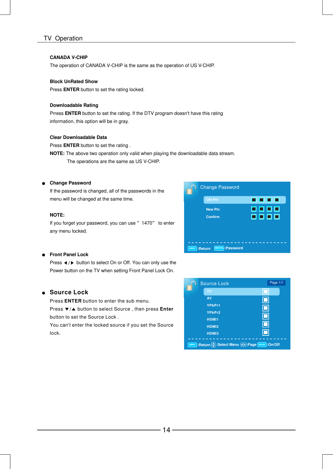 Change PasswordOld PinNew PinConfirm:Return :PasswordMENU DIGITALChange PasswordNOTE:If the password is changed, all of the passwords in the menu will be changed at the same time. If you forget your password, you can use 1470 to enter any menu locked.“”Front Panel LockPressbutton to select On or Off. You can only use the Power button on the TV when setting Front Panel Lock On.           Source LockPressbutton to select Source , then press  button to set the Source Lock .You can&apos; enter the locked source if you set the Source lock.EnterPress  button to enter the sub menu.           ENTERtSource Lock:Return :Select Menu :On/Off:PageMENU ENTERPage 1/1TVAVYPbPr1YPbPr2HDMI1HDMI2HDMI3The operation of CANADA V-CHIP is the same as the operation of US V-CHIP.Press  button to set the rating locked.Prress  button to set the rating. If the DTV program doesnt have this rating information, this option will be in gray.Press  button to set the rating .The above two operation only valid when playing the downloadable data stream.              The operations are the same as US V-CHIP.CANADA V-CHIPBlock UnRated ShowENTERDownloadable RatingENTERClear Downloadable DataENTERNOTE: &apos;14TV  Operation