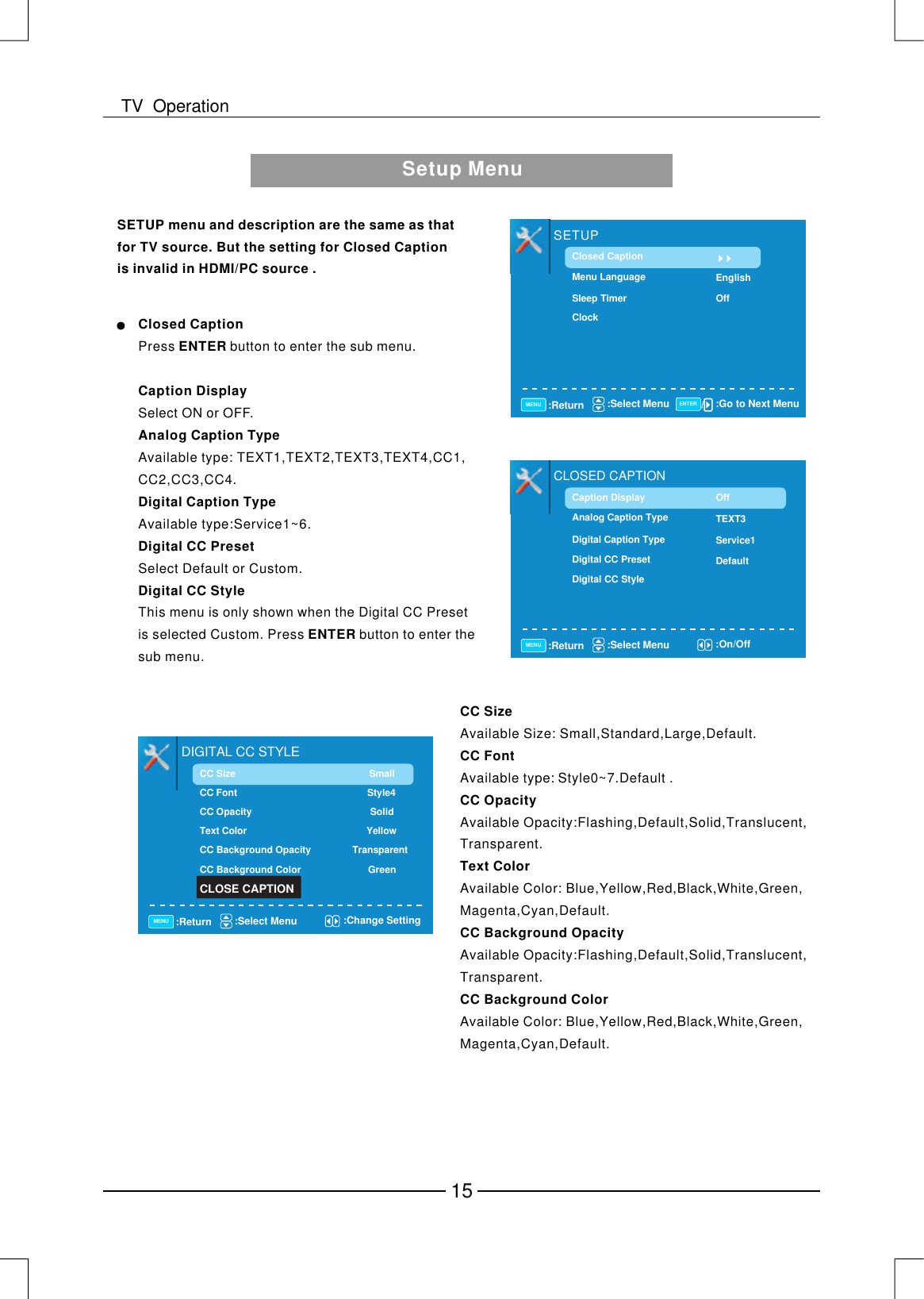 Setup MenuSETUP menu and description are the same as that for TV source. But the setting for Closed Caption is invalid in HDMI/PC source .Closed CaptionCaption DisplayAnalog Caption TypeDigital Caption TypeDigital CC PresetDigital CC StyleSelect ON or OFF.Available type: TEXT1,TEXT2,TEXT3,TEXT4,CC1,CC2,CC3,CC4.Available type:Service1~6.Select Default or Custom.This menu is only shown when the Digital CC Preset is selected Custom. Press  button to enter the sub menu.Press  button to enter the sub menu.ENTERENTERSETUPClosed CaptionMenu LanguageSleep TimerClockEnglishOff:Return :Select Menu :Go to Next MenuMENU ENTERCLOSED CAPTIONCaption DisplayAnalog Caption TypeDigital Caption TypeDigital CC PresetDigital CC StyleTEXT3Service1DefaultOff:Return :Select Menu :On/OffMENUCC SizeCC Font CC OpacityText ColorCC Background OpacityCC Background ColorAvailable Size: Small,Standard,Large,Default.Available type:Style0~7.Default .Available Opacity:Flashing,Default,Solid,Translucent,Transparent.Available Color: Blue,Yellow,Red,Black,White,Green,Magenta,Cyan,Default.Available Opacity:Flashing,Default,Solid,Translucent,Transparent.Available Color: Blue,Yellow,Red,Black,White,Green,Magenta,Cyan,Default.DIGITAL CC STYLECC Size CC Font   Style4CC Opacity   SolidText Color    YellowCC Background Opacity   TransparentCC Background Color   GreenSmall:Return :Select Menu :Change SettingMENUCLOSE CAPTION15TV  Operation