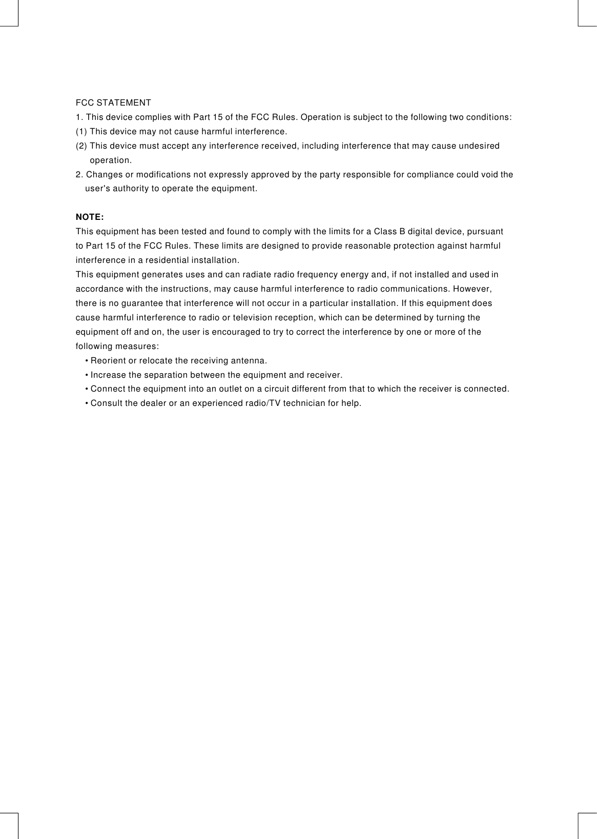 FCC STATEMENT1. This device complies with Part 15 of the FCC Rules. Operation is subject to the following two conditions:(1) This device may not cause harmful interference.(2) This device must accept any interference received, including interference that may cause undesired       operation.2. Changes or modifications not expressly approved by the party responsible for compliance could void the     user&apos;s authority to operate the equipment.This equipment has been tested and found to comply with the limits for a Class B digital device, pursuant to Part 15 of the FCC Rules. These limits are designed to provide reasonable protection against harmful interference in a residential installation.This equipment generates uses and can radiate radio frequency energy and, if not installed and used in accordance with the instructions, may cause harmful interference to radio communications. However, there is no guarantee that interference will not occur in a particular installation. If this equipment does cause harmful interference to radio or television reception, which can be determined by turning the equipment off and on, the user is encouraged to try to correct the interference by one or more of the following measures:Reorient or relocate the receiving antenna.Increase the separation between the equipment and receiver.Connect the equipment into an outlet on a circuit different from that to which the receiver is connected.Consult the dealer or an experienced radio/TV technician for help.NOTE:     •     •     •     • 