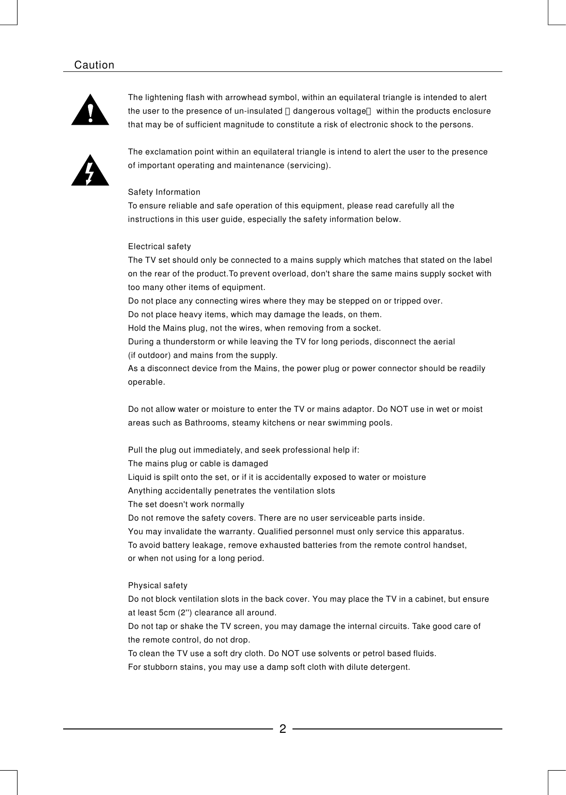 The lightening flash with arrowhead symbol, within an equilateral triangle is intended to alert the user to the presence of un-insulated dangerous voltage within the products enclosure that may be of sufficient magnitude to constitute a risk of electronic shock to the persons.The exclamation point within an equilateral triangle is intend to alert the user to the presence of important operating and maintenance (servicing).Safety InformationTo ensure reliable and safe operation of this equipment, please read carefully all the instructions in this user guide, especially the safety information below.Electrical safetyThe TV set should only be connected to a mains supply which matches that stated on the label on the rear of the product.To prevent overload, don&apos;t share the same mains supply socket with too many other items of equipment.Do not place any connecting wires where they may be stepped on or tripped over.Do not place heavy items, which may damage the leads, on them.Hold the Mains plug, not the wires, when removing from a socket.During a thunderstorm or while leaving the TV for long periods, disconnect the aerial (if outdoor) and mains from the supply.As a disconnect device from the Mains, the power plug or power connector should be readily operable.Do not allow water or moisture to enter the TV or mains adaptor. Do NOT use in wet or moist areas such as Bathrooms, steamy kitchens or near swimming pools.Pull the plug out immediately, and seek professional help if:The mains plug or cable is damagedLiquid is spilt onto the set, or if it is accidentally exposed to water or moistureAnything accidentally penetrates the ventilation slotsThe set doesn&apos;t work normallyDo not remove the safety covers. There are no user serviceable parts inside. You may invalidate the warranty. Qualified personnel must only service this apparatus. To avoid battery leakage, remove exhausted batteries from the remote control handset, or when not using for a long period.Physical safetyDo not block ventilation slots in the back cover. You may place the TV in a cabinet, but ensure at least 5cm (2&apos;&apos;) clearance all around.Do not tap or shake the TV screen, you may damage the internal circuits. Take good care of the remote control, do not drop.To clean the TV use a soft dry cloth. Do NOT use solvents or petrol based fluids. For stubborn stains, you may use a damp soft cloth with dilute detergent.＂＂2Caution