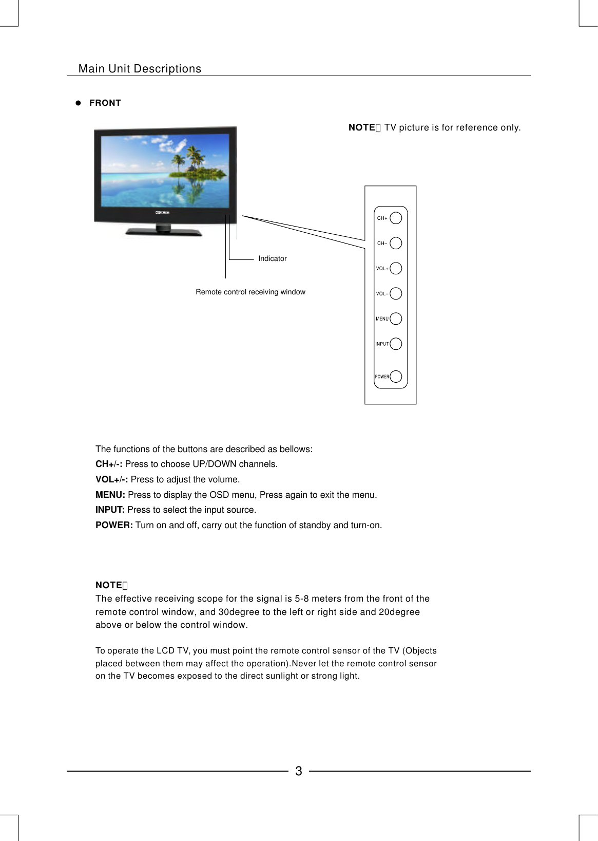 Main Unit DescriptionsNOTE：The effective receiving scope for the signal is 5-8 meters from the front of the remote control window, and 30degree to the left or right side and 20degree above or below the control window.To operate the LCD TV, you must point the remote control sensor of the TV (Objects placed between them may affect the operation).Never let the remote control sensor on the TV becomes exposed to the direct sunlight or strong light.The functions of the buttons are described as bellows: Press to choose UP/DOWN channels.Press to adjust the volume.Press to display the OSD menu, Press again to exit the menu.Press to select the input source. Turn on and off, carry out the function of standby and turn-on. CH+/-:VOL+/-: MENU: INPUT: POWER:NOTE：TV picture is for reference only.FRONTIndicatorRemote control receiving window3
