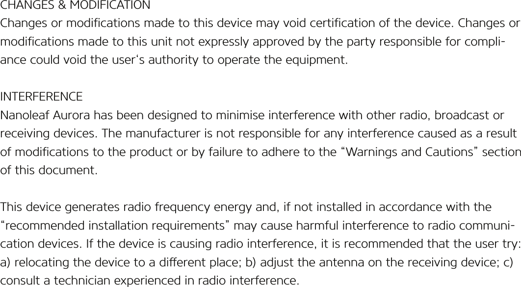 CHANGES &amp; MODIFICATIONChanges or modications made to this device may void certication of the device. Changes or modications made to this unit not expressly approved by the party responsible for compli-ance could void the user‘s authority to operate the equipment.INTERFERENCENanoleaf Aurora has been designed to minimise interference with other radio, broadcast or receiving devices. The manufacturer is not responsible for any interference caused as a result of modications to the product or by failure to adhere to the “Warnings and Cautions” section of this document.This device generates radio frequency energy and, if not installed in accordance with the “recommended installation requirements” may cause harmful interference to radio communi-cation devices. If the device is causing radio interference, it is recommended that the user try: a) relocating the device to a dierent place; b) adjust the antenna on the receiving device; c) consult a technician experienced in radio interference.