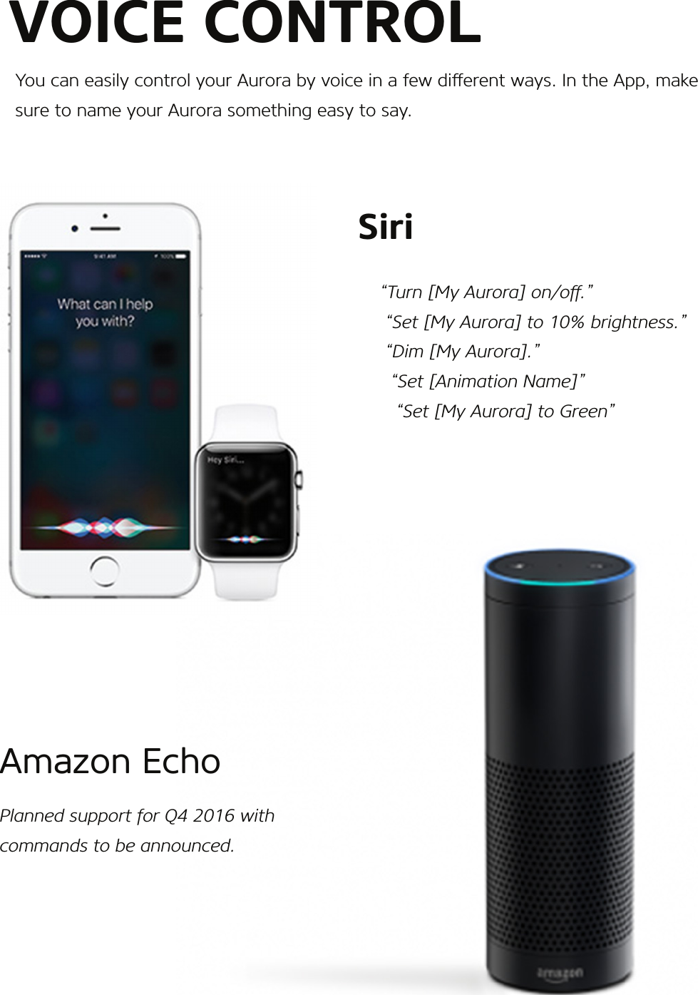    Siri          “Turn [My Aurora] on/o.”           “Set [My Aurora] to 10% brightness.”           “Dim [My Aurora].”            “Set [Animation Name]”             “Set [My Aurora] to Green”Amazon EchoPlanned support for Q4 2016 with commands to be announced.VOICE CONTROLYou can easily control your Aurora by voice in a few dierent ways. In the App, make sure to name your Aurora something easy to say.