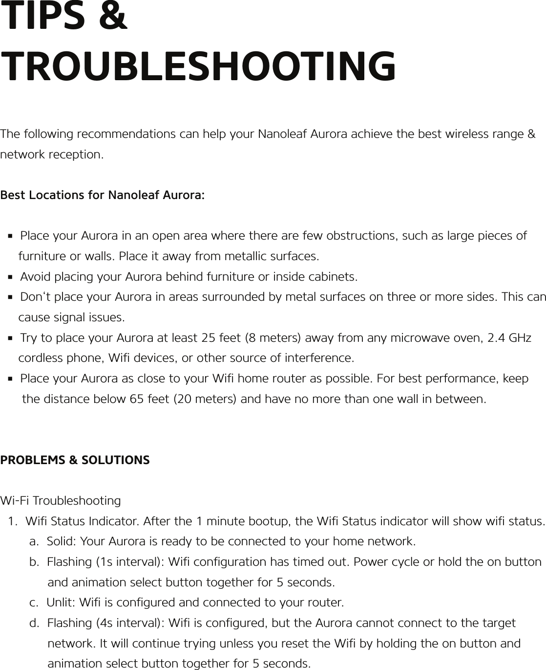 The following recommendations can help your Nanoleaf Aurora achieve the best wireless range &amp; network reception.Best Locations for Nanoleaf Aurora:  ▪  Place your Aurora in an open area where there are few obstructions, such as large pieces of      furniture or walls. Place it away from metallic surfaces.  ▪  Avoid placing your Aurora behind furniture or inside cabinets.  ▪  Don‘t place your Aurora in areas surrounded by metal surfaces on three or more sides. This can       cause signal issues.  ▪  Try to place your Aurora at least 25 feet (8 meters) away from any microwave oven, 2.4 GHz      cordless phone, Wi devices, or other source of interference.  ▪  Place your Aurora as close to your Wi home router as possible. For best performance, keep       the distance below 65 feet (20 meters) and have no more than one wall in between.PROBLEMS &amp; SOLUTIONSWi-Fi Troubleshooting  1.  Wi Status Indicator. After the 1 minute bootup, the Wi Status indicator will show wi status.        a.  Solid: Your Aurora is ready to be connected to your home network.        b.  Flashing (1s interval): Wi conguration has timed out. Power cycle or hold the on button             and animation select button together for 5 seconds.        c.  Unlit: Wi is congured and connected to your router.        d.  Flashing (4s interval): Wi is congured, but the Aurora cannot connect to the target              network. It will continue trying unless you reset the Wi by holding the on button and              animation select button together for 5 seconds.TIPS &amp; TROUBLESHOOTING