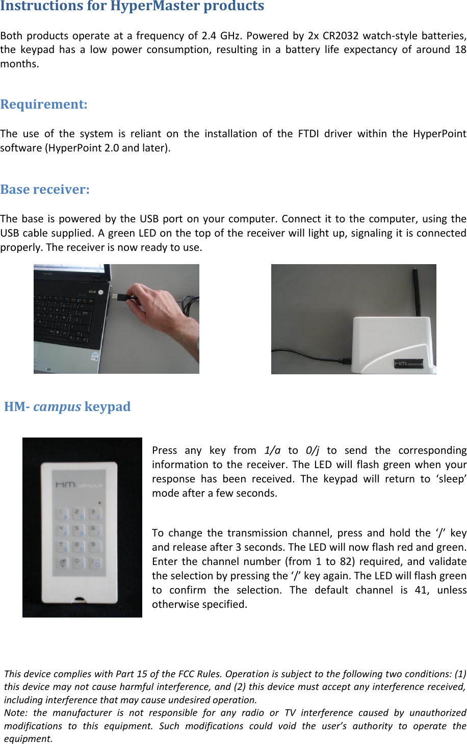 Instructions for HyperMaster products  Both products operate at a frequency of 2.4 GHz. Powered by 2x CR2032 watch-style batteries, the  keypad  has  a  low  power  consumption,  resulting  in  a  battery  life  expectancy  of  around  18 months.  Requirement:  The  use  of  the  system  is  reliant  on  the  installation  of  the  FTDI  driver  within  the  HyperPoint software (HyperPoint 2.0 and later).  Base receiver:  The base is powered by the USB port on your computer. Connect it to the computer, using the USB cable supplied. A green LED on the top of the receiver will light up, signaling it is connected properly. The receiver is now ready to use.       HM- campus keypad   Press  any  key  from  1/a  to  0/j  to  send  the  corresponding information to  the receiver.  The LED will  flash  green when your response  has  been  received.  The  keypad  will  return  to  ‘sleep’ mode after a few seconds.  To  change  the  transmission  channel,  press  and  hold  the  ‘/’  key and release after 3 seconds. The LED will now flash red and green. Enter the  channel  number  (from 1  to  82)  required, and validate the selection by pressing the ‘/’ key again. The LED will flash green to  confirm  the  selection.  The  default  channel  is  41,  unless otherwise specified.     This device complies with Part 15 of the FCC Rules. Operation is subject to the following two conditions: (1) this device may not cause harmful interference, and (2) this device must accept any interference received, including interference that may cause undesired operation. Note:  the  manufacturer  is  not  responsible  for  any  radio  or  TV  interference  caused  by  unauthorized modifications  to  this  equipment.  Such  modifications  could  void  the  user’s  authority  to  operate  the equipment. 