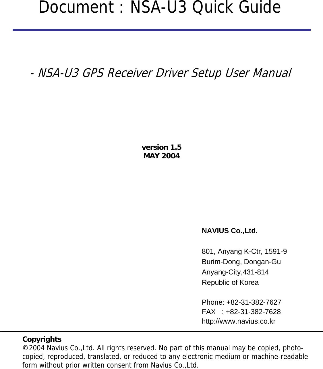 NAVIUS Co.,Ltd.801, Anyang K-Ctr, 1591-9Burim-Dong, Dongan-GuAnyang-City,431-814Republic of KoreaPhone: +82-31-382-7627FAX   : +82-31-382-7628http://www.navius.co.krCopyrights©2004 Navius Co.,Ltd. All rights reserved. No part of this manual may be copied, photo-copied, reproduced, translated, or reduced to any electronic medium or machine-readable form without prior written consent from Navius Co.,Ltd.Document : NSA-U3 Quick Guideversion 1.5MAY 2004- NSA-U3 GPS Receiver Driver Setup User Manual