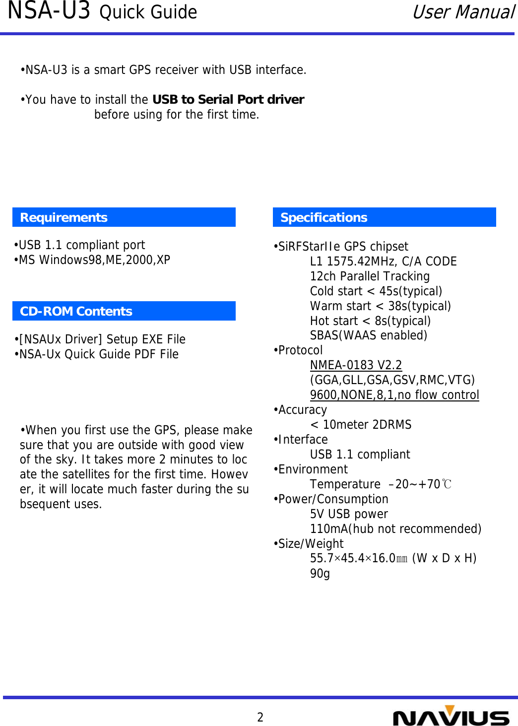 2NSA-U3 Quick GuideUser ManualSpecifications•SiRFStarIIe GPS chipsetL1 1575.42MHz, C/A CODE12ch Parallel TrackingCold start &lt; 45s(typical)Warm start &lt; 38s(typical)Hot start &lt; 8s(typical)SBAS(WAAS enabled)•ProtocolNMEA-0183 V2.2(GGA,GLL,GSA,GSV,RMC,VTG)9600,NONE,8,1,no flow control•Accuracy&lt; 10meter 2DRMS•InterfaceUSB 1.1 compliant•EnvironmentTemperature  –20~+70℃•Power/Consumption5V USB power110mA(hub not recommended)•Size/Weight55.7×45.4×16.0㎜(W x D x H)90gRequirements•USB 1.1 compliant port•MS Windows98,ME,2000,XPCD-ROM Contents•[NSAUx Driver] Setup EXE File•NSA-Ux Quick Guide PDF File•NSA-U3 is a smart GPS receiver with USB interface.•You have to install the USB to Serial Port driverbefore using for the first time.•When you first use the GPS, please make sure that you are outside with good view of the sky. It takes more 2 minutes to locate the satellites for the first time. However, it will locate much faster during the subsequent uses.