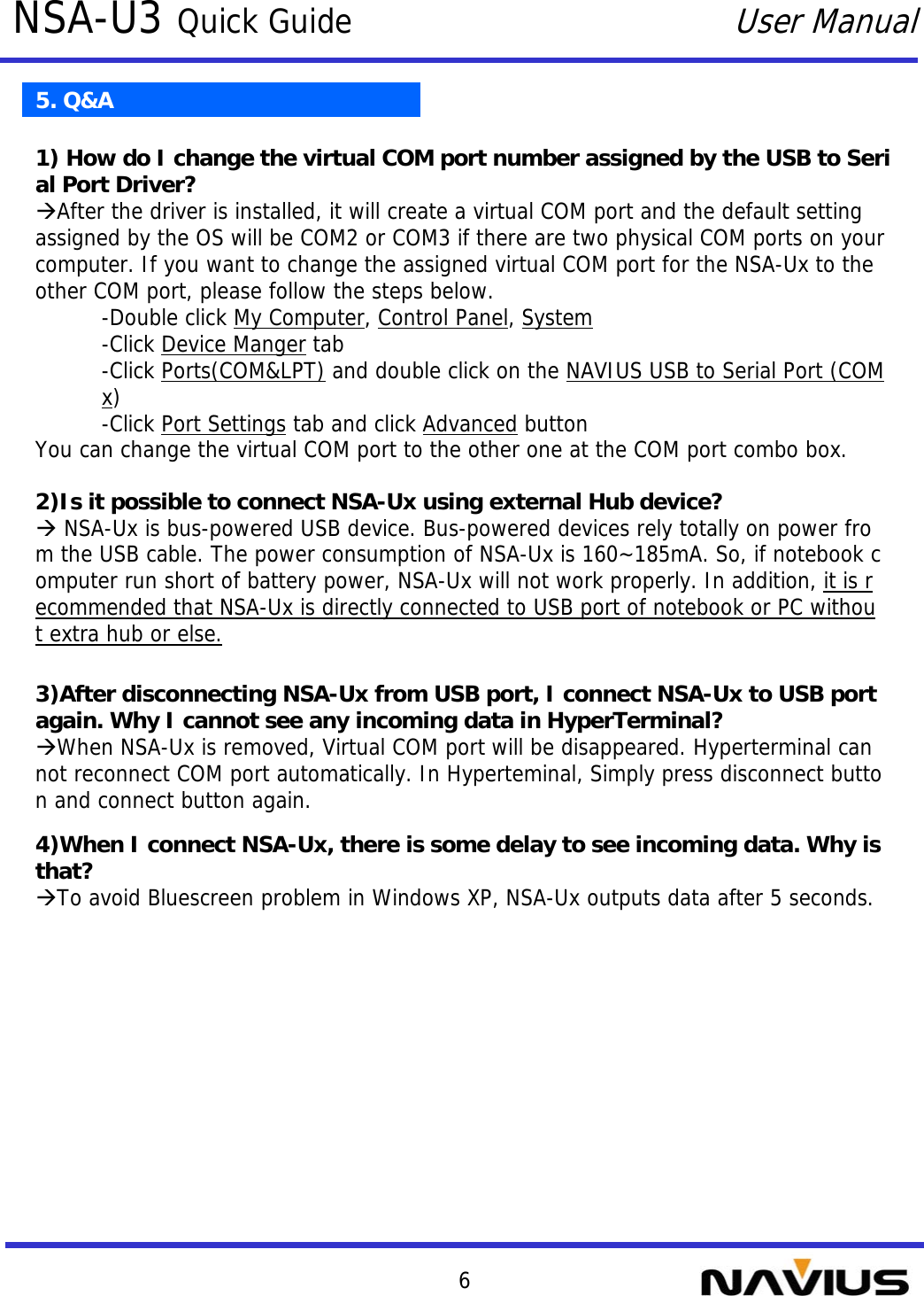 6NSA-U3 Quick GuideUser Manual5. Q&amp;A2)Is it possible to connect NSA-Ux using external Hub device?ÆNSA-Ux is bus-powered USB device. Bus-powered devices rely totally on power from the USB cable. The power consumption of NSA-Ux is 160~185mA. So, if notebook computer run short of battery power, NSA-Ux will not work properly. In addition, it is recommended that NSA-Ux is directly connected to USB port of notebook or PC without extra hub or else.1) How do I change the virtual COM port number assigned by the USB to Serial Port Driver?ÆAfter the driver is installed, it will create a virtual COM port and the default setting assigned by the OS will be COM2 or COM3 if there are two physical COM ports on your computer. If you want to change the assigned virtual COM port for the NSA-Ux to the other COM port, please follow the steps below.-Double click My Computer, Control Panel, System-Click Device Manger tab-Click Ports(COM&amp;LPT) and double click on the NAVIUS USB to Serial Port (COMx)-Click Port Settings tab and click Advanced buttonYou can change the virtual COM port to the other one at the COM port combo box.3)After disconnecting NSA-Ux from USB port, I connect NSA-Ux to USB port again. Why I cannot see any incoming data in HyperTerminal?ÆWhen NSA-Ux is removed, Virtual COM port will be disappeared. Hyperterminal cannot reconnect COM port automatically. In Hyperteminal, Simply press disconnect button and connect button again.4)When I connect NSA-Ux, there is some delay to see incoming data. Why is that?ÆTo avoid Bluescreen problem in Windows XP, NSA-Ux outputs data after 5 seconds.