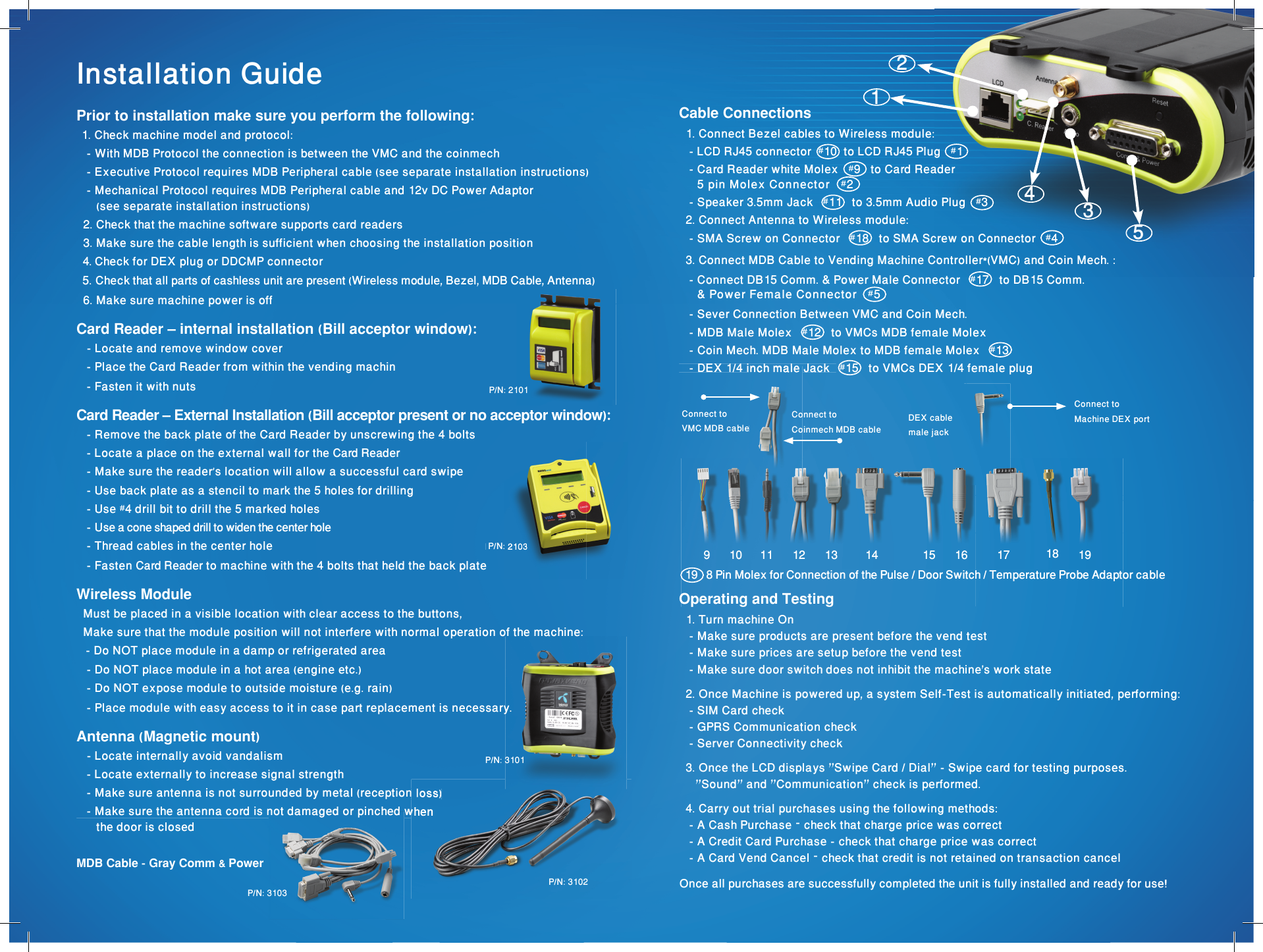 171611 14109 13 1512 1918Once all purchases are successfully completed the unit is fully installed and ready for use!Cable Connections  1. Connect Bezel cables to Wireless module:   - LCD RJ45 connector  #10  to LCD RJ45 Plug   #1   - Card Reader white Molex   #9   to Card Reader     5 pin Molex Connector   #2   - Speaker 3.5mm Jack   #11   to 3.5mm Audio Plug   #3   2. Connect Antenna to Wireless module:   - SMA Screw on Connector   #18   to SMA Screw on Connector   #4  3. Connect MDB Cable to Vending Machine Controller*(VMC) and Coin Mech. :   - Connect DB15 Comm. &amp; Power Male Connector   #17   to DB15 Comm.     &amp; Power Female Connector   #5    - Sever Connection Between VMC and Coin Mech.   - MDB Male Molex   #12   to VMCs MDB female Molex   - Coin Mech. MDB Male Molex to MDB female Molex   #13    - DEX 1/4 inch male Jack   #15   to VMCs DEX 1/4 female plug Connect toVMC MDB cable   - DEX 1/4 inch male Jack   VMC MDB cableConnect toCoinmech MDB cableDEX cablemale jackConnect toMachine DEX port  19   8 Pin Molex for Connection of the Pulse / Door Switch / Temperature Probe Adaptor cableInstallation GuidePrior to installation make sure you perform the following:   1. Check machine model and protocol:   - With MDB Protocol the connection is between the VMC and the coinmech   - Executive Protocol requires MDB Peripheral cable (see separate installation instructions)   - Mechanical Protocol requires MDB Peripheral cable and 12v DC Power Adaptor      (see separate installation instructions)  2. Check that the machine software supports card readers  3. Make sure the cable length is sufficient when choosing the installation position  4. Check for DEX plug or DDCMP connector   5. Check that all parts of cashless unit are present (Wireless module, Bezel, MDB Cable, Antenna)  6. Make sure machine power is off Card Reader – internal installation (Bill acceptor window):    - Locate and remove window cover    - Place the Card Reader from within the vending machin   - Fasten it with nuts Card Reader – External Installation (Bill acceptor present or no acceptor window):    - Remove the back plate of the Card Reader by unscrewing the 4 bolts   - Locate a place on the external wall for the Card Reader   - Make sure the reader’s location will allow a successful card swipe   - Use back plate as a stencil to mark the 5 holes for drilling   - Use #4 drill bit to drill the 5 marked holes   - Use a cone shaped drill to widen the center hole   - Thread cables in the center hole   - Fasten Card Reader to machine with the 4 bolts that held the back plateWireless Module  Must be placed in a visible location with clear access to the buttons,  Make sure that the module position will not interfere with normal operation of the machine:    - Do NOT place module in a damp or refrigerated area   - Do NOT place module in a hot area (engine etc.)    - Do NOT expose module to outside moisture (e.g. rain)   - Place module with easy access to it in case part replacement is necessary.Antenna (Magnetic mount)   - Locate internally avoid vandalism   - Locate externally to increase signal strength   - Make sure antenna is not surrounded by metal (reception loss)   - Make sure the antenna cord is not damaged or pinched when      the door is closedMDB Cable - Gray Comm &amp; Power  Operating and Testing  1. Turn machine On   - Make sure products are present before the vend test   - Make sure prices are setup before the vend test   - Make sure door switch does not inhibit the machine&apos;s work state  2. Once Machine is powered up, a system Self-Test is automatically initiated, performing:   - SIM Card check   - GPRS Communication check   - Server Connectivity check  3. Once the LCD displays &quot;Swipe Card / Dial&quot; - Swipe card for testing purposes.     &quot;Sound&quot; and &quot;Communication&quot; check is performed.  4. Carry out trial purchases using the following methods:   - A Cash Purchase – check that charge price was correct   - A Credit Card Purchase - check that charge price was correct   - A Card Vend Cancel – check that credit is not retained on transaction cancel P/N: 2101 P/N: 3101P/N: 3103   - Make sure antenna is not surrounded by metal (reception loss)   - Make sure the antenna cord is not damaged or pinched whenP/N: 3102 P/N: 2103 P/N: 210312435