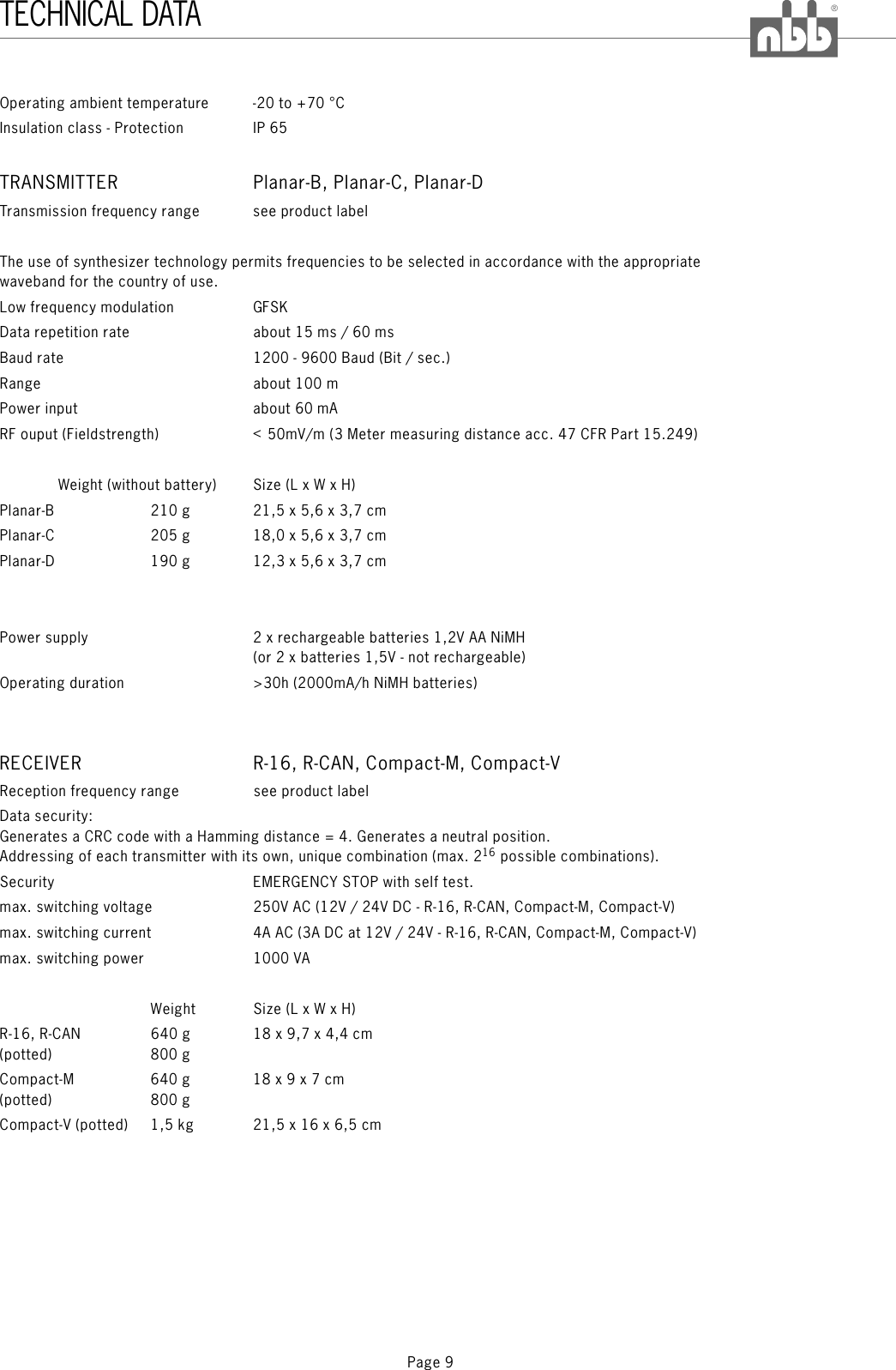 Page 9®TECHNICAL DATAOperating ambient temperature -20 to +70 °CInsulation class - Protection IP 65Transmission frequency range see product labelThe use of synthesizer technology permits frequencies to be selected in accordance with the appropriatewaveband for the country of use.Low frequency modulation GFSKData repetition rate about 15 ms / 60 msBaud rateRange about 100 mPower input aboutRF ouput (Fieldstrength) &lt;50mV/mWeight (without battery) Size (L x W x H)TRANSMITTER Planar-B, Planar-C, Planar-D1200 - 9600 Baud (Bit / sec.)60 mA(3 Meter measuring distance acc. 47 CFR Part 15.249)Planar-B 210 g 21,5 x 5,6 x 3,7 cmPlanar-C 205 g 18,0 x 5,6 x 3,7 cmPlanar-D 190 g 12,3 x 5,6 x 3,7 cmPower supply 2 x rechargeable batteries 1,2V AA NiMH(or 2 x batteries 1,5V - not rechargeable)Operating duration &gt;30h (2000mA/h NiMH batteries)Reception frequency range see product labelData security:Generates a CRC code with a Hamming distance = 4. Generates a neutral position.Addressing of each transmitter with its own, unique combination (max. 2 possible combinations).Security EMERGENCY STOP with selftest.max. switching voltage 250V AC (12V / 24V DC - R-16, R-CAN, Compact-M, Compact-V)max. switching current 4A AC (3A DC at 12V / 24V - R-16, R-CAN, Compact-M, Compact-V)max. switching power 1000 VAWeight Size (L x W x H)R-16, R-CAN 640 g 18 x 9,7 x 4,4 cm(potted) 800 gCompact-M 640 g 18 x 9 x 7 cm(potted) 800 gCompact-V (potted) 1,5 kg 21,5 x 16 x 6,5 cmRECEIVER R-16, R-CAN, Compact-M, Compact-V16