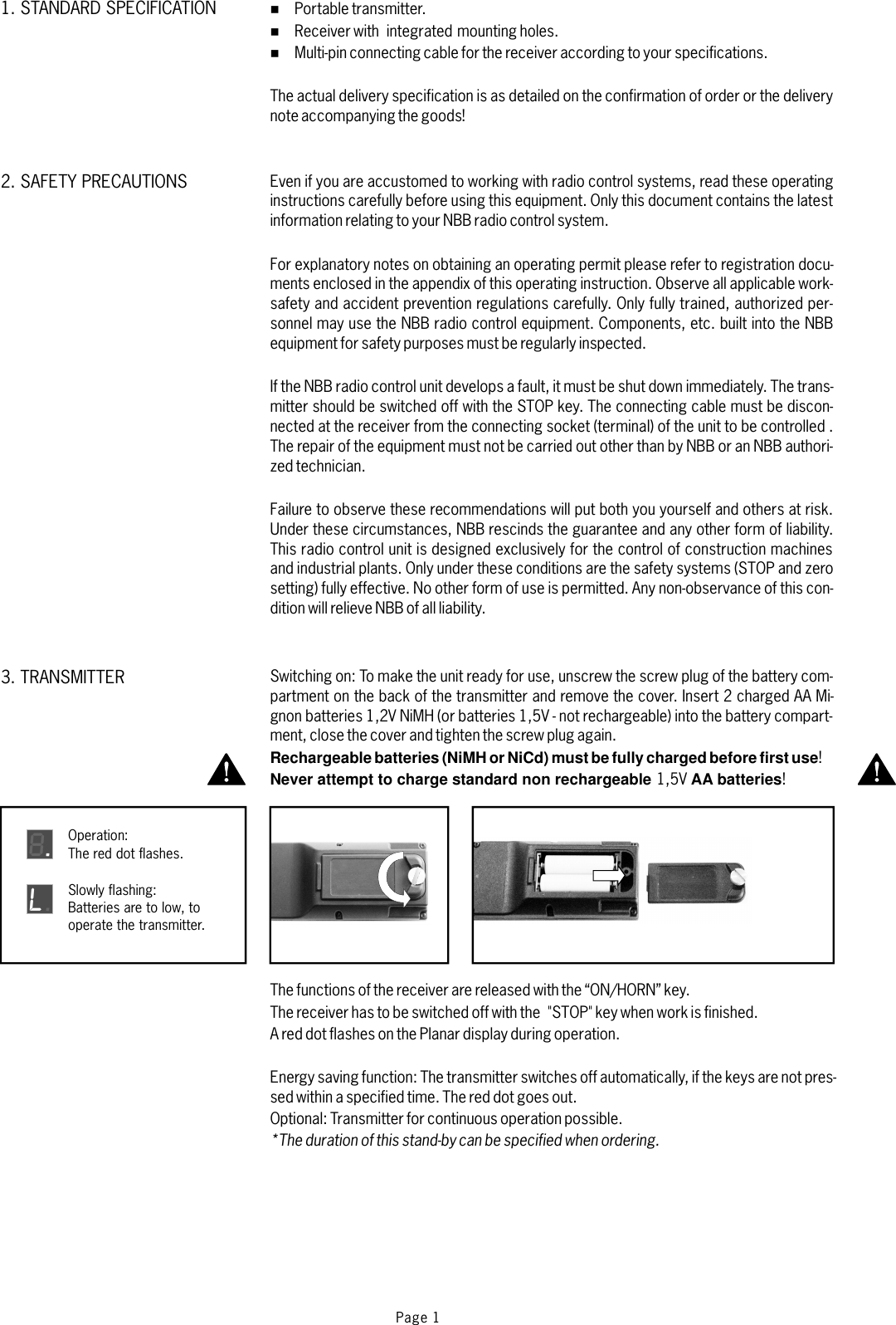 %%%Portable transmitter.Receiver with integrated mounting holes.Multi-pin connecting cable for the receiver according to your specifications.For explanatory notes on obtaining an operating permit please refer to registration docu-ments enclosed in the appendix of this operating instruction. Observe all applicable work-safety and accident prevention regulations carefully. Only fully trained, authorized per-sonnel may use the NBB radio control equipment. Components, etc. built into the NBBequipment for safety purposes must be regularly inspected.Failure to observe these recommendations will put both you yourself and others at risk.Under these circumstances, NBB rescinds the guarantee and any other form of liability.This radio control unit is designed exclusively for the control of construction machinesand industrial plants. Only under these conditions are the safety systems (STOP and zerosetting) fully effective. No other form of use is permitted. Any non-observance of this con-dition will relieve NBB of all liability.The actual delivery specification is as detailed on the confirmation of order or the deliverynote accompanying the goods!Even if you are accustomed to working with radio control systems, read these operatinginstructions carefully before using this equipment. Only this document contains the latestinformation relating to your NBB radio control system.If the NBB radio control unit develops a fault, it must be shut down immediately. The trans-mitter should be switched off with the STOP key. The connecting cable must be discon-nected at the receiver from the connecting socket (terminal) of the unit to be controlled .The repair of the equipment must not be carried out other than by NBB or an NBB authori-zed technician.Page 13. TRANSMITTER1. STANDARD SPECIFICATION2. SAFETY PRECAUTIONSSwitching on: To make the unit ready for use, unscrew the screw plug of the battery com-partment on the back of the transmitter and remove the cover. Insert 2 charged AA Mi-gnon batteries 1,2V NiMH (or batteries 1,5V - not rechargeable) into the battery compart-ment, close the cover and tightenthe screw plug again.Rechargeable batteries (NiMH or NiCd) must be fully charged before first useNever attempt to charge standard non rechargeable AA batteries!1,5V !The functions of the receiver are released with the “ON/HORN” key.The receiver has to be switched off with the &quot;STOP&quot; key when work is finished.AreddotflashesonthePlanardisplayduringoperation.The transmitter switches off automatically, if the keys are not pres-sed within a specified time. The red dot goes out.Optional: Transmitter for continuous operation possible.Energy saving function:*The duration of this stand-by can be specified when ordering.Operation:The red dot flashes.8Slowly flashing:Batteries are to low, tooperate the transmitter.L