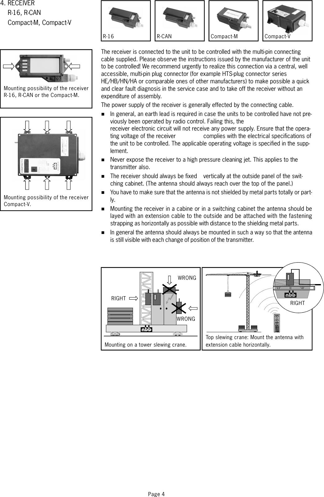 4. RECEIVERR-16, R-CANCompact-M, Compact-VPage 4Mounting possibility of the receiverR-16, R-CAN or the Compact-M.Mounting possibility of the receiverCompact-V..WRONGMounting on a tower slewing crane.Top slewing crane: Mount the antenna withextension cable horizontally.RIGHTThe receiver is connected to the unit to be controlled with the multi-pin connectingcable supplied. Please observe the instructions issued by the manufacturer of the unitto be controlled!The power supply of the receiver is generally effected by the connecting cable.We recommend urgently to realize this connection via a central, wellaccessible, multi-pin plug connector (for example HTS-plug connector seriesHE/HB/HN/HA or comparable ones of other manufacturers) to make possible a quickand clear fault diagnosis in the service case and to take off the receiver without anexpenditure of assembly.In general, an earth lead is required in case the units to be controlled have not pre-viously been operated by radio control. Failing this, thereceiver electronic circuit will not receive any power supply. Ensure that the opera-ting voltage of the receivercomplieswiththeelectricalspecificationsofthe unit to be controlled. The applicable operating voltage is specified in the supp-lement.Never expose the receiver to a high pressure cleaning jet. This applies to thetransmitter also.The receiver should always be fixed vertically at the outside panel of the swit-ching cabinet. (The antenna should always reach over the top of the panel.)You have to make sure that the antenna is not shielded by metal parts totally or part-ly.Mounting the receiver in a cabine or in a switching cabinet the antenna should belayed with an extension cable to the outside and be attached with the fasteningstrapping as horizontally as possible with distance to the shielding metal parts.In general the antenna should always be mounted in such a way so that the antennais still visible with each change of position of the transmitter.%%%%%%WRONGRIGHTCompact-MR-16 R-CAN Compact-V