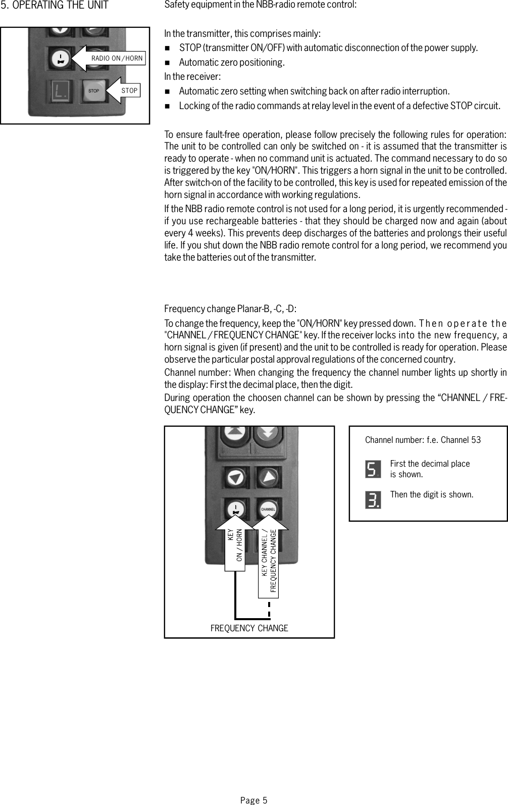 Safety equipment in the NBB-radio remote control:In the transmitterIn the receiver:If the NBB radio remote control is not used for a long period, it is urgently recommended -if you use rechargeable batteries - that they should be charged now and again (aboutevery 4 weeks). This prevents deep discharges of the batteries and prolongs their usefullife. If you shut down the NBB radio remote control for a long period, we recommend youtake the batteries out of the transmitter.Frequency change Planar-B, -C, -D:Channel number:,thiscomprisesmainly:STOP (transmitter ON/OFF) with automatic disconnection of the power supply.Automatic zero positioning.Automatic zero setting when switching back on after radio interruption.Locking of the radio commands at relay level in the event of a defective STOP circuit.To ensure fault-free operation, please follow precisely the following rules for operation:The unit to be controlled can only be switched on - it is assumed that the transmitter isready to operate - when no command unit is actuated. The command necessary to do sois triggered by the key &quot;ON/HORN&quot;. This triggers a horn signal in the unit to be controlled.After switch-on of the facility to be controlled, this key is used for repeated emission of thehorn signal in accordance with working regulations.To change the frequency, keep the &quot;ON/HORN&quot; key pressed down. T h e n o p e r a t e t h e&quot;CHANNEL / FREQUENCY CHANGE&quot; key. If the receiver locks into the new frequency, ahorn signal is given (if present) and the unit to be controlled is ready for operation. Pleaseobserve the particular postal approval regulations of the concerned country.When changing the frequency the channel number lights up shortly inthe display: First the decimal place, then the digit.During operation the choosen channel can be shown by pressing the “CHANNEL / FRE-QUENCY CHANGE” key.%%%%Page 5CHANNELSTOPSTOPL.CHANNELFirst the decimal placeis shown.5Then the digit is shown.3Channel number: f.e. Channel 53FREQUENCY CHANGERADIO ON /HORN5. OPERATING THE UNIT