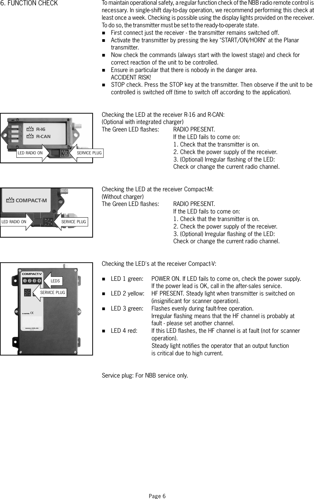 Page 66. FUNCTION CHECK To maintain operational safety, a regular function check of the NBB radio remote control isnecessary. In single-shift day-to-day operation, we recommend performing this check atleast once a week. Checking is possible using the display lights provided on the receiver.To do so, the transmitter must be set to the ready-to-operate state.First connect just the receiver - the transmitter remains switched off.Activate the transmitter by pressing the key &quot;START/ON/HORN&quot; at the Planartransmitter.Now check the commands (always start with the lowest stage) and check forcorrect reaction oftheunittobecontrolled.Ensure in particular that there is nobody in the danger area..PresstheSTOPkeyatthetransmitter.Thenobserveiftheunittobecontrolled is switched off (time to switch off according to the application).(Optional with integrated charger)RADIO PRESENT.If the LED fails to come on:1. Check that the transmitter is on.2. Check the power supply of the receiver.3. (Optional) Irregular flashing of the LED:Check or change the current radio channel.(Without charger)RADIO PRESENT.If the LED fails to come on:1. Check that the transmitter is on.2. Check the power supply of the receiver.3. (Optional) Irregular flashing of the LED:Check or change the current radio channel.POWER ON. If LED fails to come on, check the power supply.If the power lead is OK, call in the after-sales service.HF PRESENT. Steady light when transmitter is switched on(insignificant for scanner operation).Flashes evenly during fault-free operation.Irregular flashing means that the HF channel is probably atfault - please set another channel.If this LED flashes, the HF channel is at fault (not for scanneroperation).Steady light notifies the operator that an output functionis critical due to high current.%%%%%%%%%ACCIDENT RISK!STOP checkChecking the LED at the receiver R-16 and R-CAN:The Green LED flashes:Checking the LED at the receiver Compact-M:The Green LED flashes:Checking the LED&apos;s at the receiver Compact-V:LED 1 green:LED 2 yellow:LED 3 green:LED 4 red:Service plug: For NBB service only.COMPACT-MR-16R-CAN1 2 3 4www.n bb.de®COMPACT-VX3.820.1195LEDSSERVICE PLUGLED RADIO ON SERVICE PLUGLED RADIO ON SERVICE PLUG