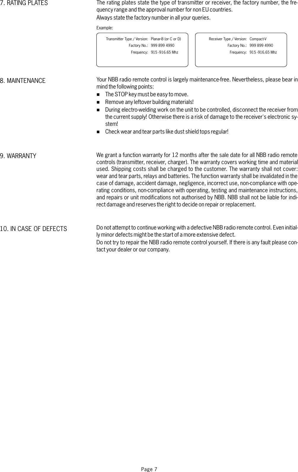 Page 7The rating plates state the type of transmitter or receiver, the factory number, the fre-quency range and the approval number for non EU countries.Always state the factory number in all your queries.Your NBB radio remote control is largely maintenance-free. Nevertheless, please bear inmind the following points:The STOP key must be easy to move.Remove any leftover building materials!During electro-welding work on the unit to be controlled, disconnect the receiver fromthe current supply! Otherwise there is a risk of damage to the receiver&apos;s electronic sy-stem!Check wear and tear parts like dust shield tops regular!We grant a function warranty for 12 months after the sale date for all NBB radio remotecontrols (transmitter, receiver, charger). The warranty covers working time and materialused. Shipping costs shall be charged to the customer. The warranty shall not cover:wear and tear parts, relays and batteries. The function warranty shall be invalidated in thecase of damage, accident damage, negligence, incorrect use, non-compliance with ope-rating conditions, non-compliance with operating, testing and maintenance instructions,and repairs or unit modifications not authorised by NBB. NBB shall not be liable for indi-rect damage and reserves the right to decide on repair or replacement.Do not attempt to continue working with a defective NBB radio remote control. Even initial-ly minor defects might be the start of a more extensive defect.Do not try to repair the NBB radio remote control yourself. If there is any fault please con-tact your dealer or our company.%%%%10. IN CASE OF DEFECTS9. WARRANTY8. MAINTENANCE7. RATING PLATESExample:Transmitter Type / Version:Factory No.:Frequency:Planar-B (or C or D)999 899 4990915 -916.65 MhzReceiver Type / Version:Factory No.:Frequency:Compact-V999 899 4990915 -916.65 Mhz