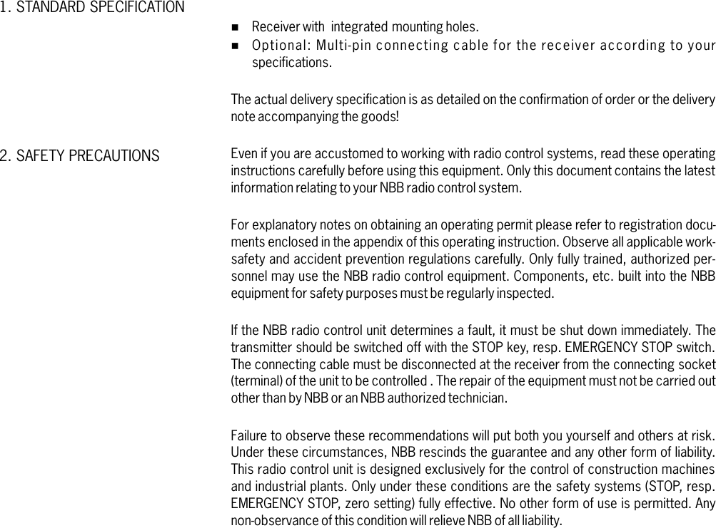 %%Receiver with integrated mounting holes.Multi-pin connecting cable for the receiver according to yourspecifications.For explanatory notes on obtaining an operating permit please refer to registration docu-ments enclosed in the appendix of this operating instruction. Observe all applicable work-safety and accident prevention regulations carefully. Only fully trained, authorized per-sonnel may use the NBB radio control equipment. Components, etc. built into the NBBequipment for safety purposes must be regularly inspected.Failure to observe these recommendations will put both you yourself and others at risk.Under these circumstances, NBB rescinds the guarantee and any other form of liability.This radio control unit is designed exclusively for the control of construction machinesand industrial plants. Only under these conditions are the safety systems (STOP, resp.EMERGENCY STOP, zero setting) fully effective. No other form of use is permitted. Anynon-observance of this condition will relieve NBB of all liability.Optional:The actual delivery specification is as detailed on the confirmation of order or the deliverynote accompanying the goods!Even if you are accustomed to working with radio control systems, read these operatinginstructions carefully before using this equipment. Only this document contains the latestinformation relating to your NBB radio control system.If the NBB radio control unit determines a fault, it must be shut down immediately. Thetransmitter should be switched off with the STOP key, resp. EMERGENCY STOP switch.The connecting cable must be disconnected at the receiver from the connecting socket(terminal) of the unit to be controlled . The repair of the equipment must not be carried outother than by NBB or an NBB authorized technician.1. STANDARD SPECIFICATION2. SAFETY PRECAUTIONS