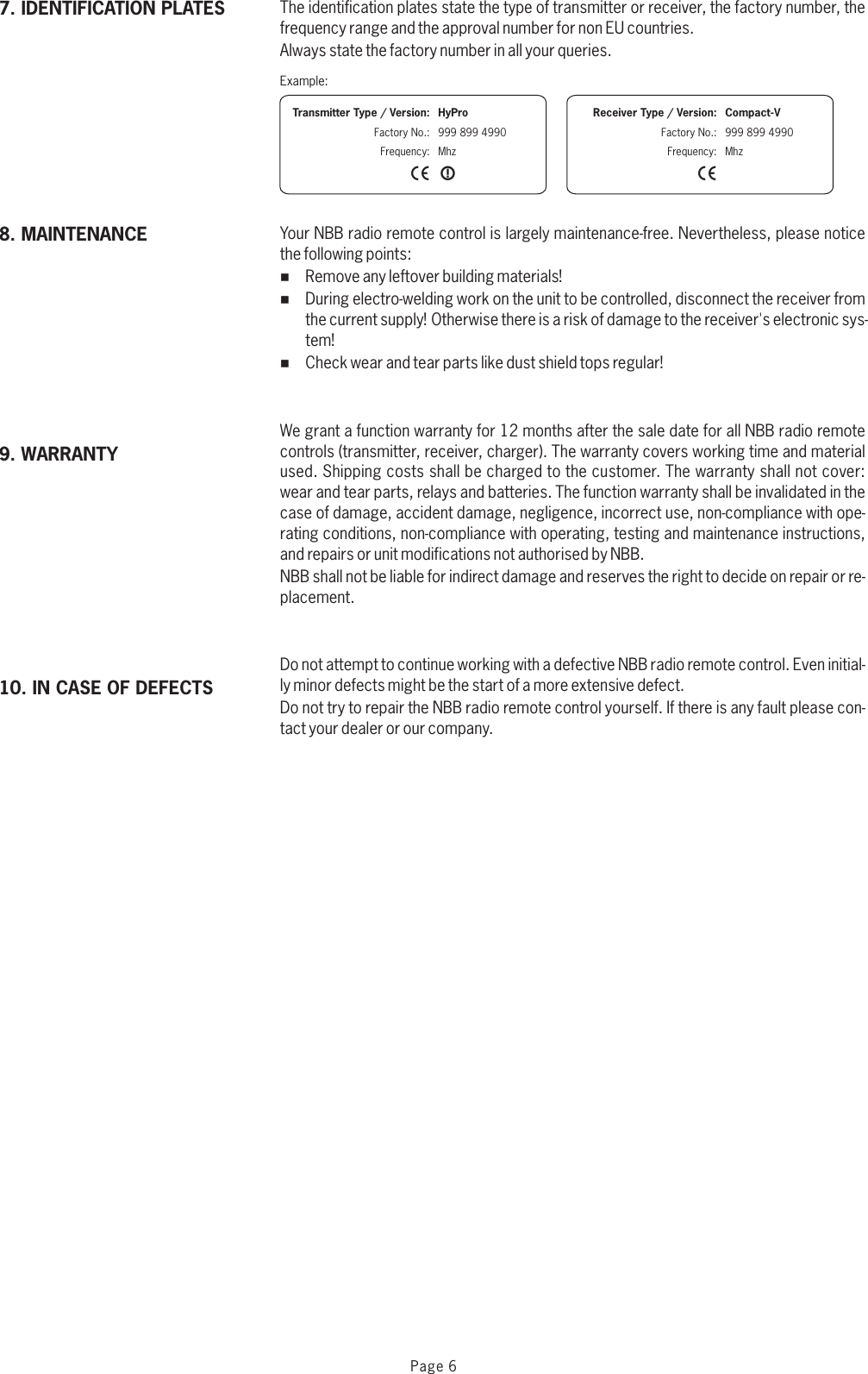 The identification plates state the type of transmitter or receiver, the factory number, the frequency range and the approval number for non EU countries.Always state the factory number in all your queries.Your NBB radio remote control is largely maintenance-free. Nevertheless, please notice the following points:%Remove any leftover building materials!%During electro-welding work on the unit to be controlled, disconnect the receiver from the current supply! Otherwise there is a risk of damage to the receiver&apos;s electronic sys-tem!%Check wear and tear parts like dust shield tops regular!We grant a function warranty for 12 months after the sale date for all NBB radio remote controls (transmitter, receiver, charger). The warranty covers working time and material used. Shipping costs shall be charged to the customer. The warranty shall not cover: wear and tear parts, relays and batteries. The function warranty shall be invalidated in the case of damage, accident damage, negligence, incorrect use, non-compliance with ope-rating conditions, non-compliance with operating, testing and maintenance instructions, and repairs or unit modifications not authorised by NBB. NBB shall not be liable for indirect damage and reserves the right to decide on repair or re-placement.Do not attempt to continue working with a defective NBB radio remote control. Even initial-ly minor defects might be the start of a more extensive defect.Do not try to repair the NBB radio remote control yourself. If there is any fault please con-tact your dealer or our company. Example:X X              Transmitter Type / Version:Factory No.:Frequency:HyPro999 899 4990MhzX              Receiver Type / Version:Factory No.:Frequency:Compact-V999 899 4990Mhz10. IN CASE OF DEFECTS9. WARRANTY8. MAINTENANCE7. IDENTIFICATION PLATESPage 6