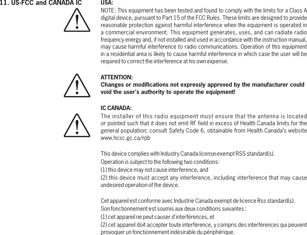 USA:IC CANADA:NOTE: This equipment has been tested and found to comply with the limits for a Class A digital device, pursuant to Part 15 of the FCC Rules. These limits are designed to provide reasonable protection against harmful interference when the equipment is operated in a commercial environment. This equipment generates, uses, and can radiate radio frequency energy and, if not installed and used in accordance with the instruction manual, may cause harmful interference to radio communications. Operation of this equipment in a residential area is likely to cause harmful interference in which case the user will be required to correct the interference at his own expense.ATTENTION:Changes or modifications not expressly approved by the manufacturer could void the user&apos;s authority to operate the equipment!The installer of this radio equipment must ensure that the antenna is located or pointed such that it does not emit RF field in excess of Health Canada limits for the general population; consult Safety Code 6, obtainable from Health Canada’s website www.hcsc.gc.ca/rpb This device complies with Industry Canada license-exempt RSS standard(s). Operation is subject to the following two conditions: (1) this device may not cause interference, and (2) this device must accept any interference, including interference that may cause undesired operation of the device. Cet appareil est conforme avec Industrie Canada exempt de licence Rss standard(s). Son fonctionnement est soumis aux deux conditions suivantes : (1) cet appareil ne peut causer d&apos;interférences, et (2) cet appareil doit accepter toute interférence, y compris des interférences qui peuvent provoquer un fonctionnement indésirable du périphérique.11. US-FCC and CANADA IC