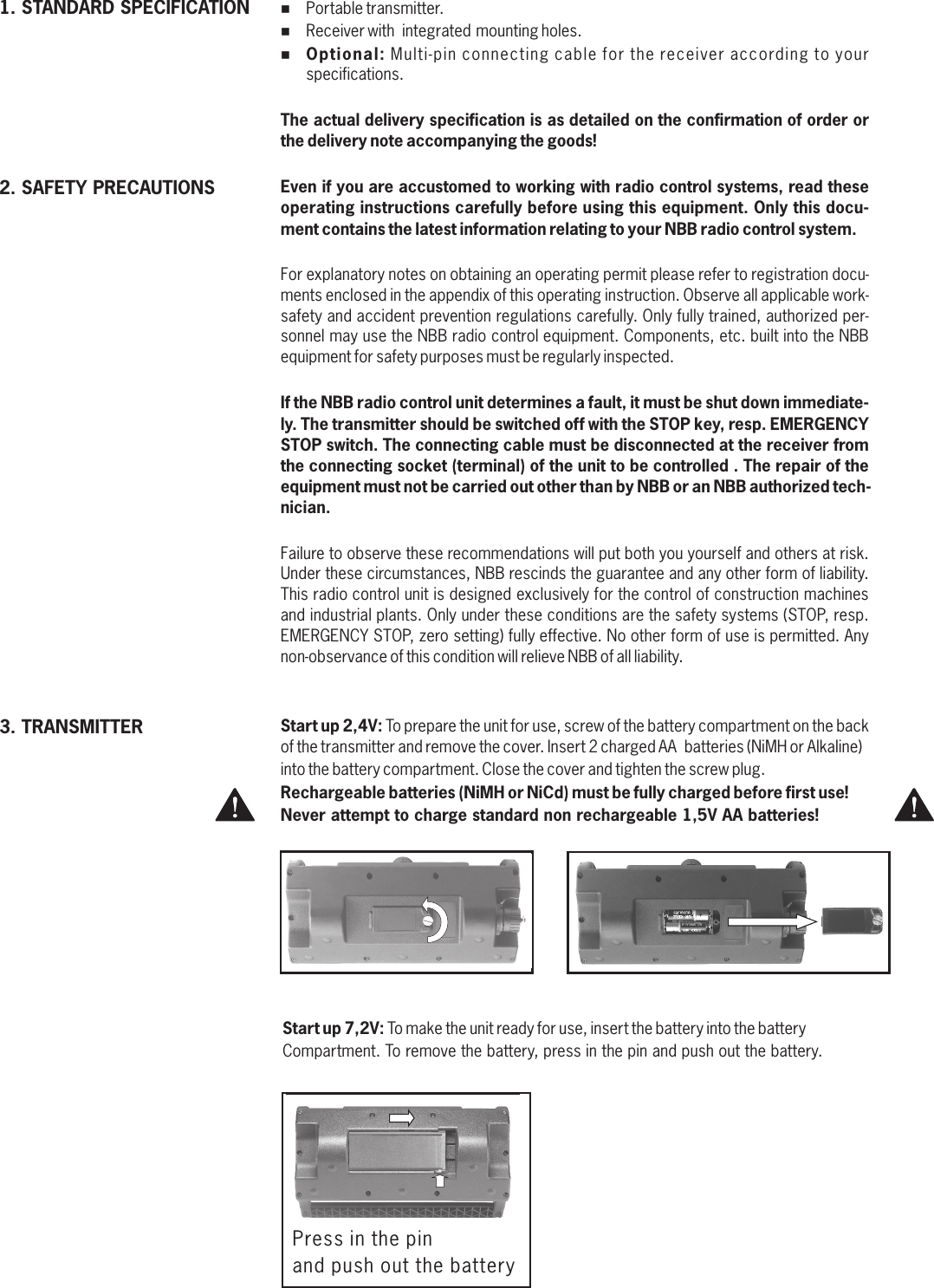 %Portable transmitter.%Receiver with  integrated mounting holes.%Optional: Multi-pin connecting cable for the receiver according to your specifications.The actual delivery specification is as detailed on the confirmation of order or the delivery note accompanying the goods!Even if you are accustomed to working with radio control systems, read these operating instructions carefully before using this equipment. Only this docu-ment contains the latest information relating to your NBB radio control system.For explanatory notes on obtaining an operating permit please refer to registration docu-ments enclosed in the appendix of this operating instruction. Observe all applicable work-safety and accident prevention regulations carefully. Only fully trained, authorized per-sonnel may use the NBB radio control equipment. Components, etc. built into the NBB equipment for safety purposes must be regularly inspected.If the NBB radio control unit determines a fault, it must be shut down immediate-ly. The transmitter should be switched off with the STOP key, resp. EMERGENCY STOP switch. The connecting cable must be disconnected at the receiver from the connecting socket (terminal) of the unit to be controlled . The repair of the equipment must not be carried out other than by NBB or an NBB authorized tech-nician.Failure to observe these recommendations will put both you yourself and others at risk. Under these circumstances, NBB rescinds the guarantee and any other form of liability. This radio control unit is designed exclusively for the control of construction machines and industrial plants. Only under these conditions are the safety systems (STOP, resp. EMERGENCY STOP, zero setting) fully effective. No other form of use is permitted. Any non-observance of this condition will relieve NBB of all liability.1. STANDARD SPECIFICATION2. SAFETY PRECAUTIONS3. TRANSMITTER Start up 2,4V: To prepare the unit for use, screw of the battery compartment on the back of the transmitter and remove the cover. Insert 2 charged AA  batteries (NiMH or Alkaline) into the battery compartment. Close the cover and tighten the screw plug.Rechargeable batteries (NiMH or NiCd) must be fully charged before first use! Never attempt to charge standard non rechargeable 1,5V AA batteries! Start up 7,2V: To make the unit ready for use, insert the battery into the battery Compartment. To remove the battery, press in the pin and push out the battery.Press in the pin and push out the battery