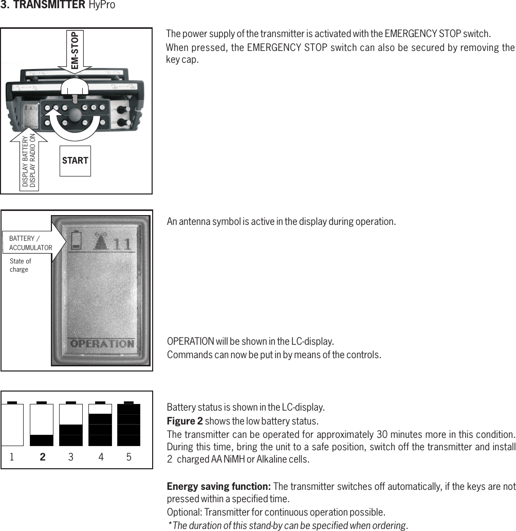 3. TRANSMITTER HyPro BATTERY / ACCUMULATORBattery status is shown in the LC-display.Figure 2 shows the low battery status.The transmitter can be operated for approximately 30 minutes more in this condition.During this time, bring the unit to a safe position, switch off the transmitter and install 2  charged AA NiMH or Alkaline cells.Energy saving function: The transmitter switches off automatically, if the keys are not pressed within a specified time.Optional: Transmitter for continuous operation possible.*The duration of this stand-by can be specified when ordering. 1         2        3         4        5EM-STOPSTARTDISPLAY RADIO ONDISPLAY BATTERYThe power supply of the transmitter is activated with the EMERGENCY STOP switch. When pressed, the EMERGENCY STOP switch can also be secured by removing thekey cap. OPERATION will be shown in the LC-display. Commands can now be put in by means of the controls.State ofchargeAn antenna symbol is active in the display during operation.