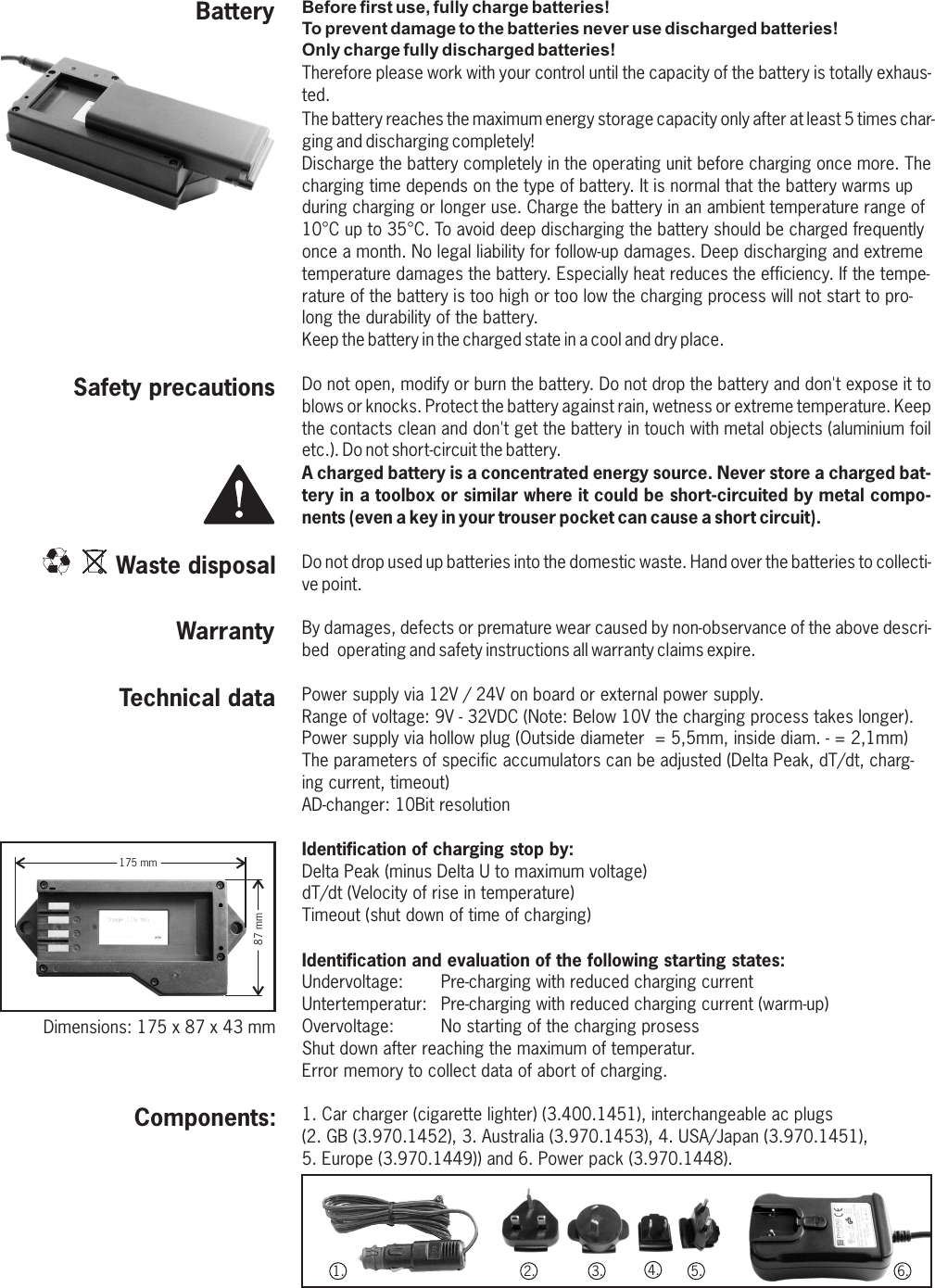 Before first use, fully charge batteries!To prevent damage to the batteries never use discharged batteries!Only charge fully discharged batteries!Therefore please work with your control until the capacity of the battery is totally exhaus-ted.The battery reaches the maximum energy storage capacity only after at least 5 times char-ging and discharging completely!Discharge the battery completely in the operating unit before charging once more. The charging time depends on the type of battery. It is normal that the battery warms up during charging or longer use. Charge the battery in an ambient temperature range of 10°C up to 35°C. To avoid deep discharging the battery should be charged frequently once a month. No legal liability for follow-up damages. Deep discharging and extreme temperature damages the battery. Especially heat reduces the efficiency. If the tempe-rature of the battery is too high or too low the charging process will not start to pro-long the durability of the battery.Keep the battery in the charged state in a cool and dry place. Do not open, modify or burn the battery. Do not drop the battery and don&apos;t expose it to blows or knocks. Protect the battery against rain, wetness or extreme temperature. Keep the contacts clean and don&apos;t get the battery in touch with metal objects (aluminium foil etc.). Do not short-circuit the battery.A charged battery is a concentrated energy source. Never store a charged bat-tery in a toolbox or similar where it could be short-circuited by metal compo-nents (even a key in your trouser pocket can cause a short circuit).Do not drop used up batteries into the domestic waste. Hand over the batteries to collecti-ve point.By damages, defects or premature wear caused by non-observance of the above descri-bed  operating and safety instructions all warranty claims expire.Power supply via 12V / 24V on board or external power supply. Range of voltage: 9V - 32VDC (Note: Below 10V the charging process takes longer).Power supply via hollow plug (Outside diameter  = 5,5mm, inside diam. - = 2,1mm)The parameters of specific accumulators can be adjusted (Delta Peak, dT/dt, charg-ing current, timeout)AD-changer: 10Bit resolution Identification of charging stop by:Delta Peak (minus Delta U to maximum voltage)dT/dt (Velocity of rise in temperature)Timeout (shut down of time of charging)Identification and evaluation of the following starting states:Undervoltage: Pre-charging with reduced charging currentUntertemperatur: Pre-charging with reduced charging current (warm-up)Overvoltage: No starting of the charging prosessShut down after reaching the maximum of temperatur.Error memory to collect data of abort of charging.1. Car charger (cigarette lighter) (3.400.1451), interchangeable ac plugs (2. GB (3.970.1452), 3. Australia (3.970.1453), 4. USA/Japan (3.970.1451), 5. Europe (3.970.1449)) and 6. Power pack (3.970.1448).  Components:Technical dataWarrantyWaste disposalSafety precautions175 mm87 mmDimensions: 175 x 87 x 43 mmBattery1. 2. 3. 4. 5. 6.