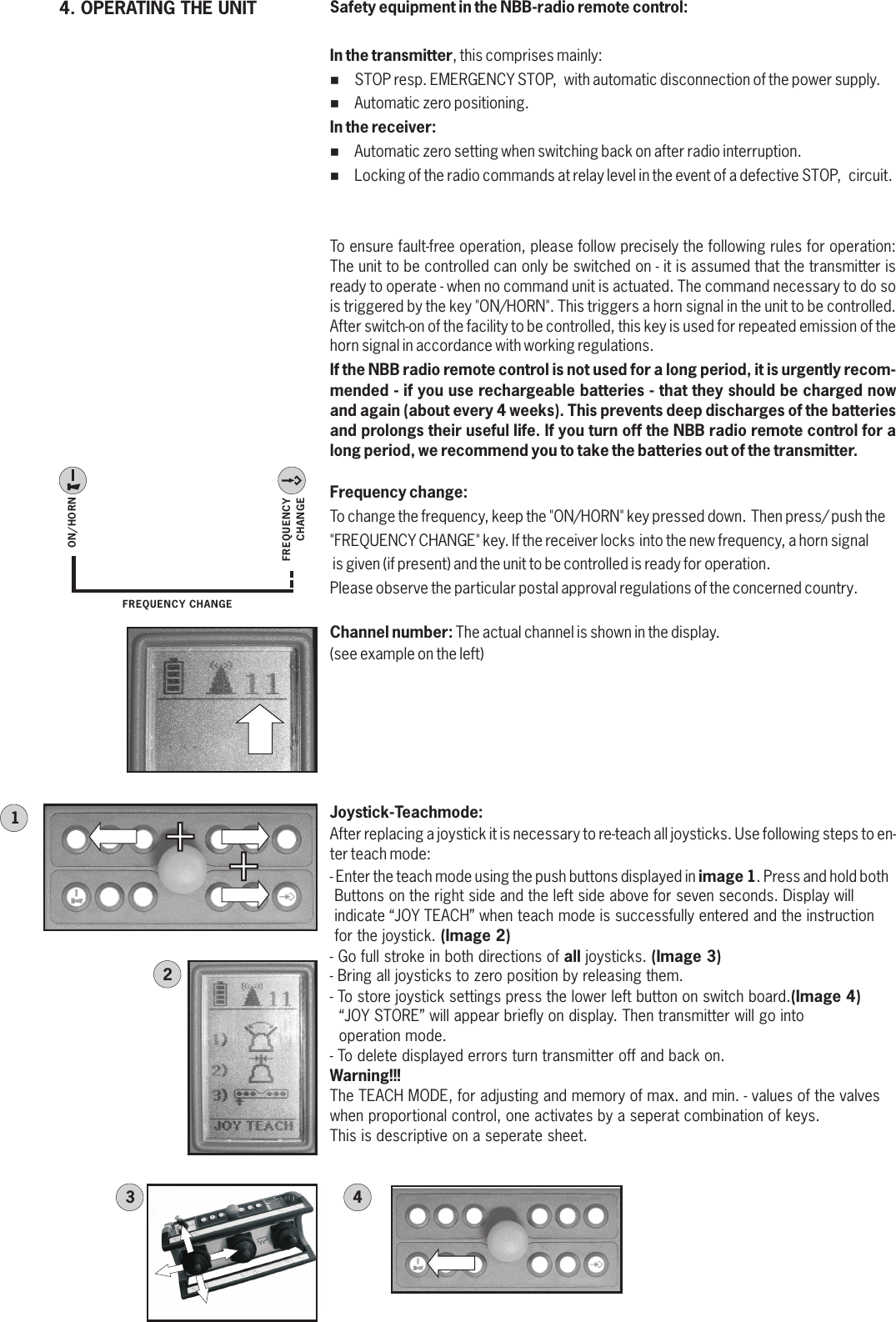 4. OPERATING THE UNITON/HORNFREQUENCYCHANGEFREQUENCY CHANGESafety equipment in the NBB-radio remote control:In the transmitter, this comprises mainly:%STOP resp. EMERGENCY STOP,  with automatic disconnection of the power supply.%Automatic zero positioning.In the receiver:%Automatic zero setting when switching back on after radio interruption.%Locking of the radio commands at relay level in the event of a defective STOP,  circuit.To ensure fault-free operation, please follow precisely the following rules for operation: The unit to be controlled can only be switched on - it is assumed that the transmitter is ready to operate - when no command unit is actuated. The command necessary to do so is triggered by the key &quot;ON/HORN&quot;. This triggers a horn signal in the unit to be controlled. After switch-on of the facility to be controlled, this key is used for repeated emission of the horn signal in accordance with working regulations.If the NBB radio remote control is not used for a long period, it is urgently recom-mended - if you use rechargeable batteries - that they should be charged now and again (about every 4 weeks). This prevents deep discharges of the batteries and prolongs their useful life. If you turn off the NBB radio remote control for a long period, we recommend you to take the batteries out of the transmitter.Frequency change: To change the frequency, keep the &quot;ON/HORN&quot; key pressed down. Then press/ push the &quot;FREQUENCY CHANGE&quot; key. If the receiver locks into the new frequency, a horn signal is given (if present) and the unit to be controlled is ready for operation. Please observe the particular postal approval regulations of the concerned country.Channel number: The actual channel is shown in the display.(see example on the left)+12Joystick-Teachmode:After replacing a joystick it is necessary to re-teach all joysticks. Use following steps to en-ter teach mode:- Enter the teach mode using the push buttons displayed in image 1. Press and hold both  Buttons on the right side and the left side above for seven seconds. Display will indicate “JOY TEACH” when teach mode is successfully entered and the instruction for the joystick. (Image 2)- Go full stroke in both directions of all joysticks. (Image 3)- Bring all joysticks to zero position by releasing them.- To store joystick settings press the lower left button on switch board.(Image 4)   “JOY STORE” will appear briefly on display. Then transmitter will go into     operation mode.- To delete displayed errors turn transmitter off and back on.Warning!!!The TEACH MODE, for adjusting and memory of max. and min. - values of the valves when proportional control, one activates by a seperat combination of keys. This is descriptive on a seperate sheet.+34