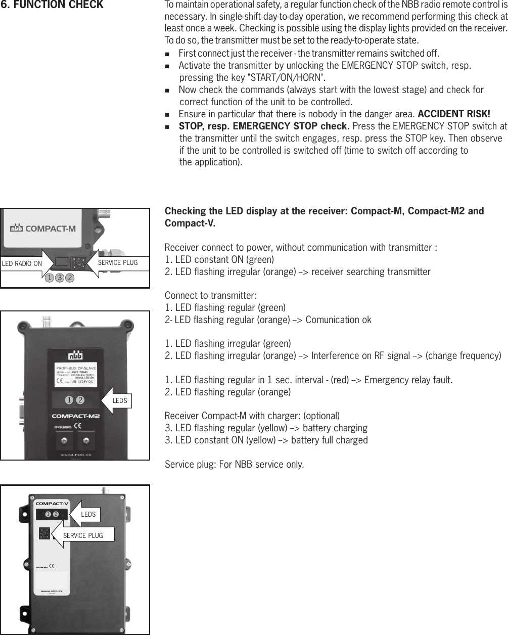 COMPACT-MLED RADIO ON SERVICE PLUGTo maintain operational safety, a regular function check of the NBB radio remote control is necessary. In single-shift day-to-day operation, we recommend performing this check at least once a week. Checking is possible using the display lights provided on the receiver. To do so, the transmitter must be set to the ready-to-operate state. %First connect just the receiver - the transmitter remains switched off.%%%Ensure in particular that there is nobody in the danger area. ACCIDENT RISK!%STOP, resp. Activate the transmitter by unlocking the EMERGENCY STOP switch, resp. pressing the key &quot;START/ON/HORN&quot;.Now check the commands (always start with the lowest stage) and check for correct function of the unit to be controlled.EMERGENCY STOP check. Press the EMERGENCY STOP switch at the transmitter until the switch engages, resp. press the STOP key. Then observe if the unit to be controlled is switched off (time to switch off according to the application).Checking the LED display at the receiver: Compact-M, Compact-M2 andCompact-V.Receiver connect to power, without communication with transmitter :1. LED constant ON (green)2. LED flashing irregular (orange) --&gt; receiver searching transmitterConnect to transmitter:1. LED flashing regular (green)2- LED flashing regular (orange) --&gt; Comunication ok1. LED flashing irregular (green)2. LED flashing irregular (orange) --&gt; Interference on RF signal --&gt; (change frequency)1. LED flashing regular in 1 sec. interval - (red) --&gt; Emergency relay fault.2. LED flashing regular (orange)Receiver Compact-M with charger: (optional)3. LED flashing regular (yellow) --&gt; battery charging3. LED constant ON (yellow) --&gt; battery full chargedService plug: For NBB service only.6. FUNCTION CHECK12www. nbb.de®COMPACT-VX3.820.1195LEDSSERVICE PLUG12LEDS13 2