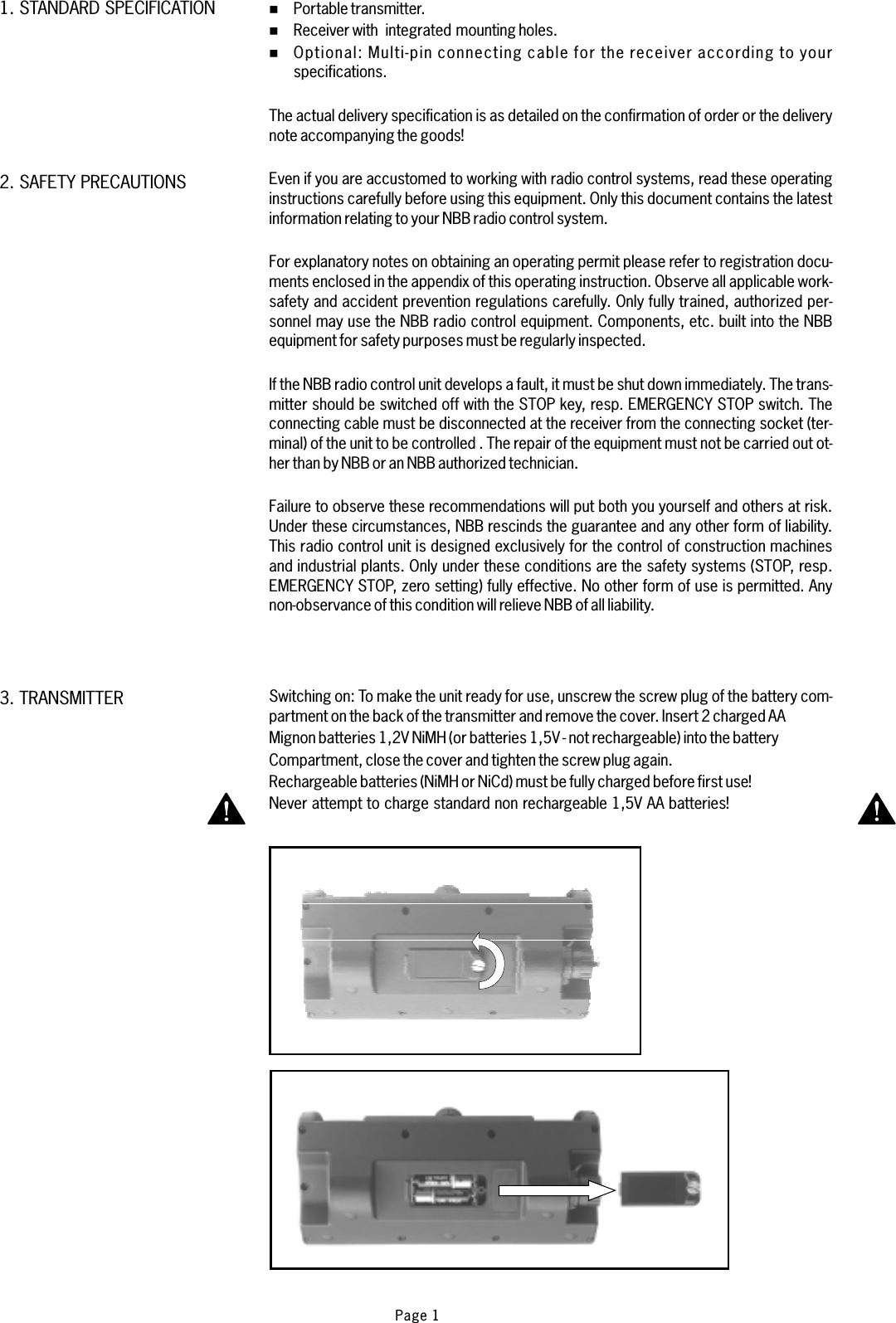 %%%Portable transmitter.Receiver with integrated mounting holes.Multi-pin connecting cable for the receiver according to yourspecifications.For explanatory notes on obtaining an operating permit please refer to registration docu-ments enclosed in the appendix of this operating instruction. Observe all applicable work-safety and accident prevention regulations carefully. Only fully trained, authorized per-sonnel may use the NBB radio control equipment. Components, etc. built into the NBBequipment for safety purposes must be regularly inspected.Failure to observe these recommendations will put both you yourself and others at risk.Under these circumstances, NBB rescinds the guarantee and any other form of liability.This radio control unit is designed exclusively for the control of construction machinesand industrial plants. Only under these conditions are the safety systems (STOP, resp.EMERGENCY STOP, zero setting) fully effective. No other form of use is permitted. Anynon-observance of this condition will relieve NBB of all liability.Optional:The actual delivery specification is as detailed on the confirmation of order or the deliverynote accompanying the goods!Even if you are accustomed to working with radio control systems, read these operatinginstructions carefully before using this equipment. Only this document contains the latestinformation relating to your NBB radio control system.If the NBB radio control unit develops a fault, it must be shut down immediately. The trans-mitter should be switched off with the STOP key, resp. EMERGENCY STOP switch. Theconnecting cable must be disconnected at the receiver from the connecting socket (ter-minal) of the unit to be controlled . The repair of the equipment must not be carried out ot-her than by NBB or an NBB authorized technician.1. STANDARD SPECIFICATION2. SAFETY PRECAUTIONS3. TRANSMITTER Switching on: To make the unit ready for use, unscrew the screw plug of the battery com-partment on the back of the transmitter and remove the cover. Insert 2 charged AAMignon batteries 1,2V NiMH (or batteries 1,5V - not rechargeable) into the batteryCompartment, close the cover and tighten the screw plug again.Rechargeable batteries (NiMH or NiCd) must be fully charged before first use!Never attempt to charge standard non rechargeable 1,5V AA batteries!Page 1