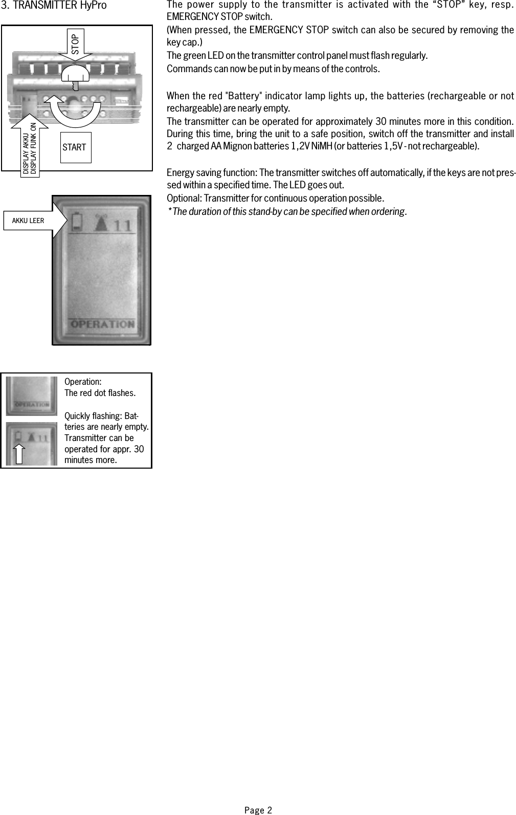 ..3. TRANSMITTER HyProSTOPSTARTAKKU LEERDISPLAY FUNK ONDISPLAY AKKUThe power supply to the transmitter is activated with the “STOP” key, resp.EMERGENCY STOP switch.(When pressed, the EMERGENCY STOP switch can also be secured by removing thekey cap.)The green LED on the transmitter control panel must flash regularly.Commands can now be put in by means of the controls.When the red &quot;Battery&quot; indicator lamp lights up, the batteries (rechargeable or notrechargeable) are nearly empty.The transmitter can be operated for approximately 30 minutes more in this condition.During this time, bring the unit to a safe position, switch off the transmitter and install2 charged AA Mignon batteries 1,2V NiMH (or batteries 1,5V - not rechargeable).The transmitter switches off automatically, if the keys are not pres-sed within a specified time. The LED goes out.Optional: Transmitter for continuous operation possible.Energy saving function:*The duration of this stand-by can be specified when ordering.Operation:The red dot flashes.Quickly flashing: Bat-teries are nearly empty.Transmitter can beoperated for appr. 30minutes more.Page 2