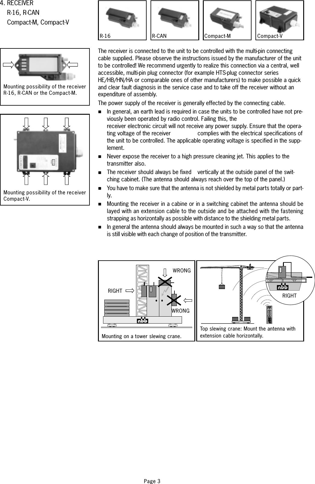 4. RECEIVERR-16, R-CANCompact-M, Compact-VCompact-MR-16 R-CAN Compact-V.Mounting possibility of the receiverR-16, R-CAN or the Compact-M.Mounting possibility of the receiverCompact-V.The receiver is connected to the unit to be controlled with the multi-pin connectingcable supplied. Please observe the instructions issued by the manufacturer of the unitto be controlled!The power supply of the receiver is generally effected by the connecting cable.We recommend urgently to realize this connection via a central, wellaccessible, multi-pin plug connector (for example HTS-plug connector seriesHE/HB/HN/HA or comparable ones of other manufacturers) to make possible a quickand clear fault diagnosis in the service case and to take off the receiver without anexpenditure of assembly.In general, an earth lead is required in case the units to be controlled have not pre-viously been operated by radio control. Failing this, thereceiver electronic circuit will not receive any power supply. Ensure that the opera-ting voltage of the receiver complies with the electrical specifications ofthe unit to be controlled. The applicable operating voltage is specified in the supp-lement.Never expose the receiver to a high pressure cleaning jet. This applies to thetransmitter also.The receiver should always be fixed vertically at the outside panel of the swit-ching cabinet. (The antenna should always reach over the top of the panel.)You have to make sure that the antenna is not shielded by metal parts totally or part-ly.Mounting the receiver in a cabine or in a switching cabinet the antenna should belayed with an extension cable to the outside and be attached with the fasteningstrapping as horizontally as possible with distance to the shielding metal parts.In general the antenna should always be mounted in such a way so that the antennais still visible with each change of position of the transmitter.%%%%%%WRONGMounting on a tower slewing crane.RIGHTWRONGRIGHTTop slewing crane: Mount the antenna withextension cable horizontally.Page 3