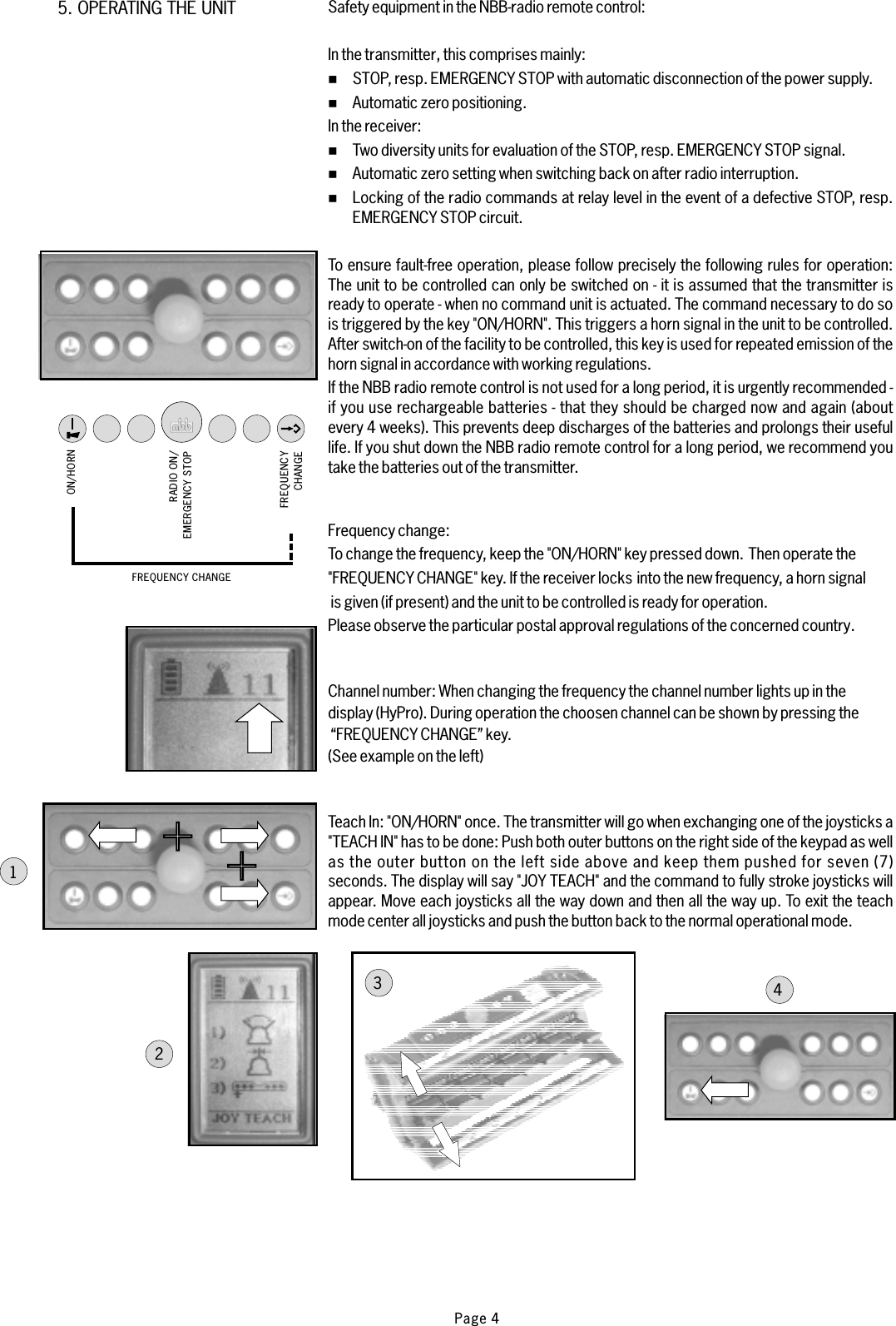 5. OPERATING THE UNIT+1234ON/HORNRADIO ON/EMERGENCY STOPFREQUENCYCHANGEFREQUENCY CHANGESafety equipment in the NBB-radio remote control:In the transmitterIn the receiver:If the NBB radio remote control is not used for a long period, it is urgently recommended -if you use rechargeable batteries - that they should be charged now and again (aboutevery 4 weeks). This prevents deep discharges of the batteries and prolongs their usefullife. If you shut down the NBB radio remote control for a long period, we recommend youtake the batteries out of the transmitter.Frequency change:Channel number:Teach In:, this comprises mainly:STOP, resp. EMERGENCY STOP with automatic disconnection of the power supply.Automatic zero positioning.Two diversity units for evaluation of the STOP, resp. EMERGENCY STOP signal.Automatic zero setting when switching back on after radio interruption.Locking of the radio commands at relay level in the event of a defective STOP, resp.EMERGENCY STOP circuit.To ensure fault-free operation, please follow precisely the following rules for operation:The unit to be controlled can only be switched on - it is assumed that the transmitter isready to operate - when no command unit is actuated. The command necessary to do sois triggered by the key &quot;ON/HORN&quot;. This triggers a horn signal in the unit to be controlled.After switch-on of the facility to be controlled, this key is used for repeated emission of thehorn signal in accordance with working regulations.To change the frequency, keep the &quot;ON/HORN&quot; key pressed down. Then operate the&quot;FREQUENCY CHANGE&quot; key. If the receiver locks into the new frequency, a horn signalis given (if present) and the unit to be controlled is ready for operation.Please observe the particular postal approval regulations of the concerned country.When changing the frequency the channel number lights up in thedisplay (HyPro). During operation the choosen channel can be shown by pressing the“FREQUENCY CHANGE” key.(See example on the left)was wellas the outer button on the left side above%%%%%&quot;ON/HORN&quot; once. The transmitter will go hen exchanging one of the joysticks a&quot;TEACH IN&quot; has to be done: Push both outer buttons on the right side of the keypadand keep them pushed for seven (7)seconds. The display will say &quot;JOY TEACH&quot; and the command to fully stroke joysticks willappear. Move each joysticks all the way down and then all the way up. To exit the teachmode center all joysticks and push the button back to the normal operational mode.Page 4+