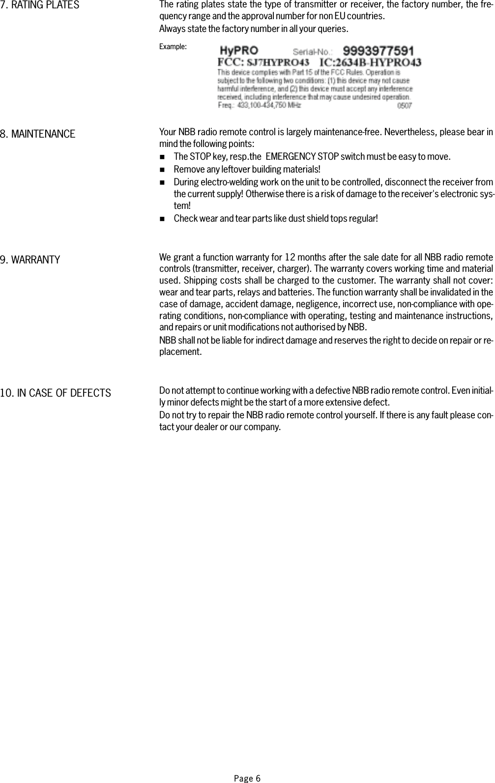 The rating plates state the type of transmitter or receiver, the factory number, the fre-quency range and the approval number for non EU countries.Always state the factory number in all your queries.Your NBB radio remote control is largely maintenance-free. Nevertheless, please bear inmind the following points:The STOP key, resp.the EMERGENCY STOP switch must be easy to move.Remove any leftover building materials!During electro-welding work on the unit to be controlled, disconnect the receiver fromthe current supply! Otherwise there is a risk of damage to the receiver&apos;s electronic sys-tem!Check wear and tear parts like dust shield tops regular!We grant a function warranty for 12 months after the sale date for all NBB radio remotecontrols (transmitter, receiver, charger). The warranty covers working time and materialused. Shipping costs shall be charged to the customer. The warranty shall not cover:wear and tear parts, relays and batteries. The function warranty shall be invalidated in thecase of damage, accident damage, negligence, incorrect use, non-compliance with ope-rating conditions, non-compliance with operating, testing and maintenance instructions,and repairs or unit modifications not authorised by NBB.NBB shall not be liable for indirect damage and reserves the right to decide on repair or re-placement.Do not attempt to continue working with a defective NBB radio remote control. Even initial-ly minor defects might be the start of a more extensive defect.Do not try to repair the NBB radio remote control yourself. If there is any fault please con-tact your dealer or our company.%%%%Example:10. IN CASE OF DEFECTS9. WARRANTY8. MAINTENANCE7. RATING PLATESPage 6