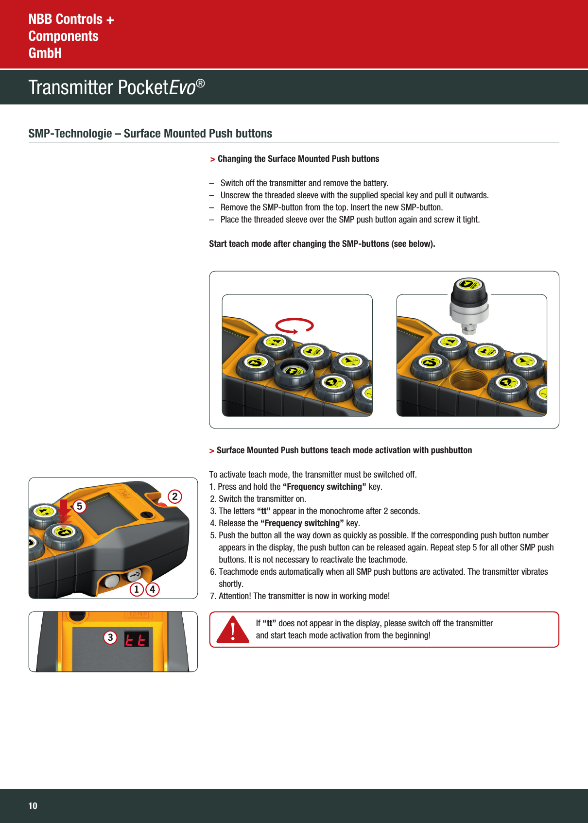 10NBB Controls + Components GmbHTransmitter PocketEvo® SMP-Technologie – Surface Mounted Push buttons  &gt; Changing the Surface Mounted Push buttons   –   Switch off the transmitter and remove the battery.  –   Unscrew the threaded sleeve with the supplied special key and pull it outwards.  –   Remove the SMP-button from the top. Insert the new SMP-button.  –  Place the threaded sleeve over the SMP push button again and screw it tight.  Start teach mode after changing the SMP-buttons (see below). &gt; Surface Mounted Push buttons teach mode activation with pushbutton    To activate teach mode, the transmitter must be switched off.1. Press and hold the “Frequency switching” key.  2. Switch the transmitter on.  3. The letters “tt” appear in the monochrome after 2 seconds.  4. Release the “Frequency switching” key.  5.  Push the button all the way down as quickly as possible. If the corresponding push button number appears in the display, the push button can be released again. Repeat step 5 for all other SMP push buttons. It is not necessary to reactivate the teachmode.   6.  Teachmode ends automatically when all SMP push buttons are activated. The transmitter vibrates shortly.  7. Attention! The transmitter is now in working mode!     If  “tt” does not appear in the display, please switch off the transmitter and start teach mode activation from the beginning!34125