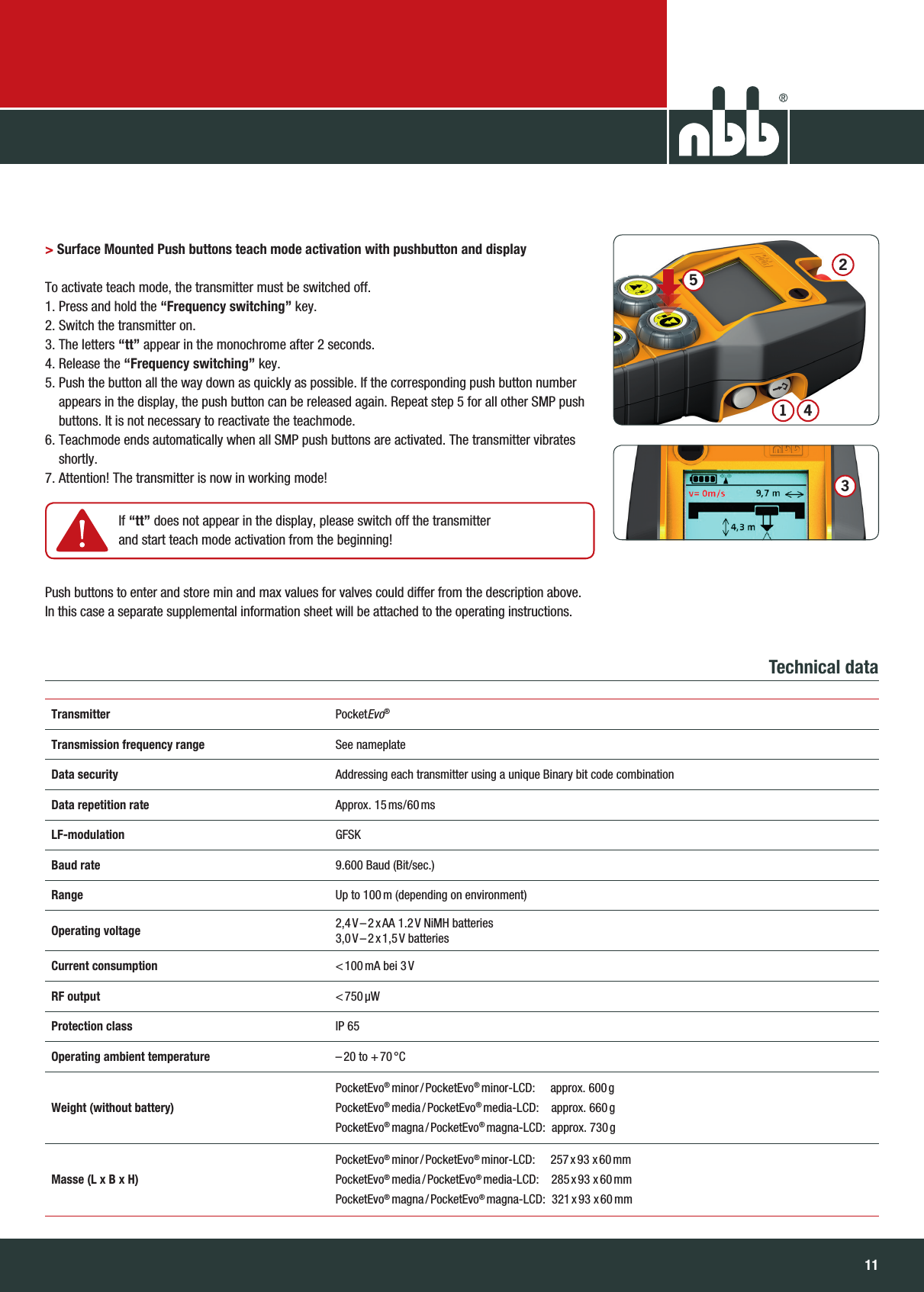 1110NBB Controls + Components GmbHTransmitter PocketEvo® Transmitter PocketEvo®Transmission frequency range See nameplateData security Addressing each transmitter using a unique Binary bit code combinationData repetition rate Approx.  15 ms/60 msLF-modulation GFSKBaud rate  9.600 Baud (Bit/sec.)Range Up to 100 m (depending on environment)Operating voltage 2,4 V – 2 x AA  1.2 V  NiMH  batteries3,0 V – 2 x 1,5 V  batteriesCurrent consumption &lt; 100 mA  bei  3 VRF output &lt; 750 μWProtection class IP 65Operating ambient temperature – 20  to  + 70 °CWeight (without battery)PocketEvo® minor / PocketEvo® minor-LCD:     approx. 600 gPocketEvo® media / PocketEvo® media-LCD:    approx. 660 gPocketEvo® magna / PocketEvo® magna-LCD:  approx. 730 gMasse (L x B x H)PocketEvo® minor / PocketEvo® minor-LCD:     257 x 93  x 60 mmPocketEvo® media / PocketEvo® media-LCD:    285 x 93  x 60 mmPocketEvo® magna / PocketEvo® magna-LCD:    321 x 93  x 60 mm &gt; Surface Mounted Push buttons teach mode activation with pushbutton and display  To activate teach mode, the transmitter must be switched off.1. Press and hold the “Frequency switching” key.2. Switch the transmitter on.3. The letters “tt” appear in the monochrome after 2 seconds.4. Release the “Frequency switching” key.5.  Push the button all the way down as quickly as possible. If the corresponding push button number appears in the display, the push button can be released again. Repeat step 5 for all other SMP push buttons. It is not necessary to reactivate the teachmode. 6.  Teachmode ends automatically when all SMP push buttons are activated. The transmitter vibrates shortly.7. Attention! The transmitter is now in working mode!Push buttons to enter and store min and max values for valves could differ from the description above.In this case a separate supplemental information sheet will be attached to the operating instructions.Technical data    If  “tt” does not appear in the display, please switch off the transmitter and start teach mode activation from the beginning!34125