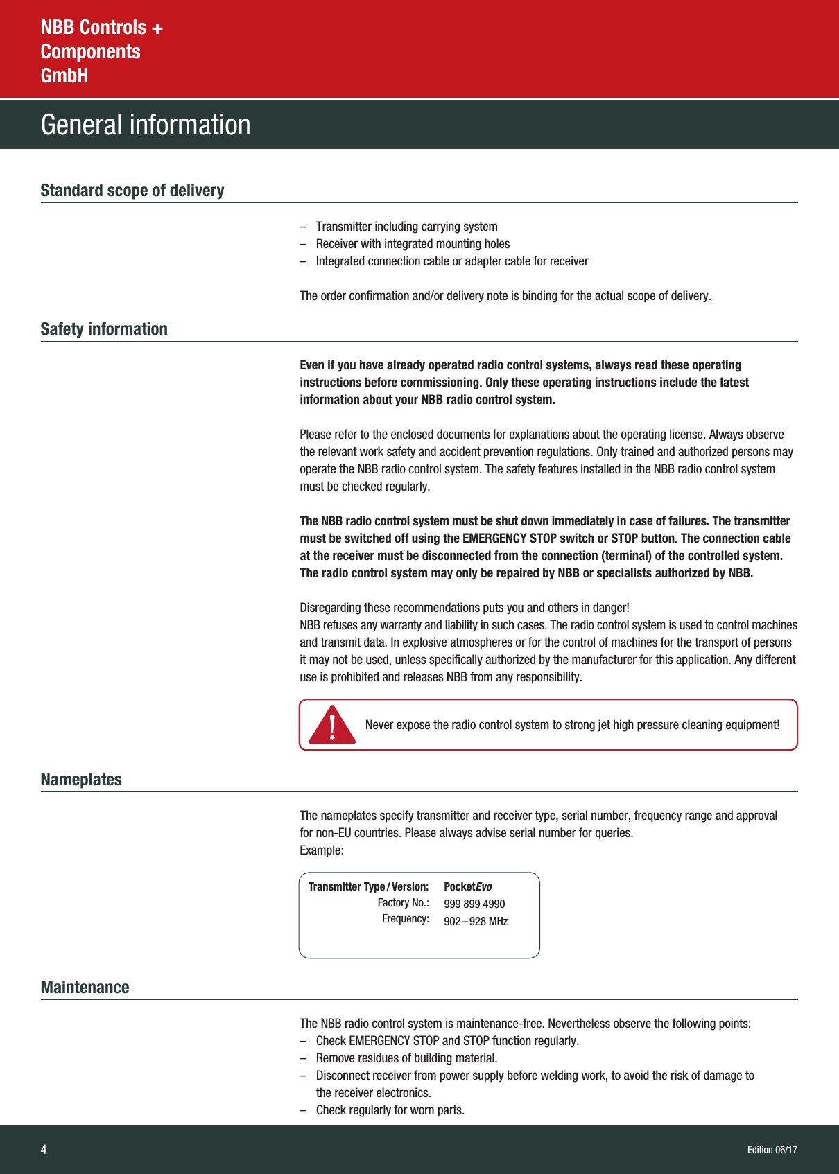 4NBB Controls +  Components  GmbHGeneral informationEdition 06/17Standard scope of delivery   –  Transmitter including carrying system –  Receiver with integrated mounting holes –  Integrated connection cable or adapter cable for receiver  The order confirmation and/or delivery note is binding for the actual scope of delivery.Safety information   Even if you have already operated radio control systems, always read these operating  instructions before commissioning. Only these operating instructions include the latest  information about your NBB radio control system.   Please refer to the enclosed documents for explanations about the operating license. Always observe the relevant work safety and accident prevention regulations. Only trained and authorized persons may operate the NBB radio control system. The safety features installed in the NBB radio control system must be checked regularly.   The NBB radio control system must be shut down immediately in case of failures. The transmitter must be switched off using the EMERGENCY STOP switch or STOP button. The connection cable at the receiver must be disconnected from the connection (terminal) of the controlled system. The radio control system may only be repaired by NBB or specialists authorized by NBB.   Disregarding these recommendations puts you and others in danger!  NBB refuses any warranty and liability in such cases. The radio control system is used to control machines and transmit data. In explosive atmospheres or for the control of machines for the transport of persons it may not be used, unless specifically authorized by the manufacturer for this application. Any different use is prohibited and releases NBB from any responsibility.Nameplates   The nameplates specify transmitter and receiver type, serial number, frequency range and approval  for non-EU countries. Please always advise serial number for queries.  Example:Maintenance  The NBB radio control system is maintenance-free. Nevertheless observe the following points:  –  Check EMERGENCY STOP and STOP function regularly.   –  Remove residues of building material.  –   Disconnect receiver from power supply before welding work, to avoid the risk of damage to  the receiver electronics.  –  Check regularly for worn parts.   Never expose the radio control system to strong jet high pressure cleaning equipment! Transmitter Type / Version:Factory No.:Frequency:PocketEvo999 899 4990902 – 928  MHz
